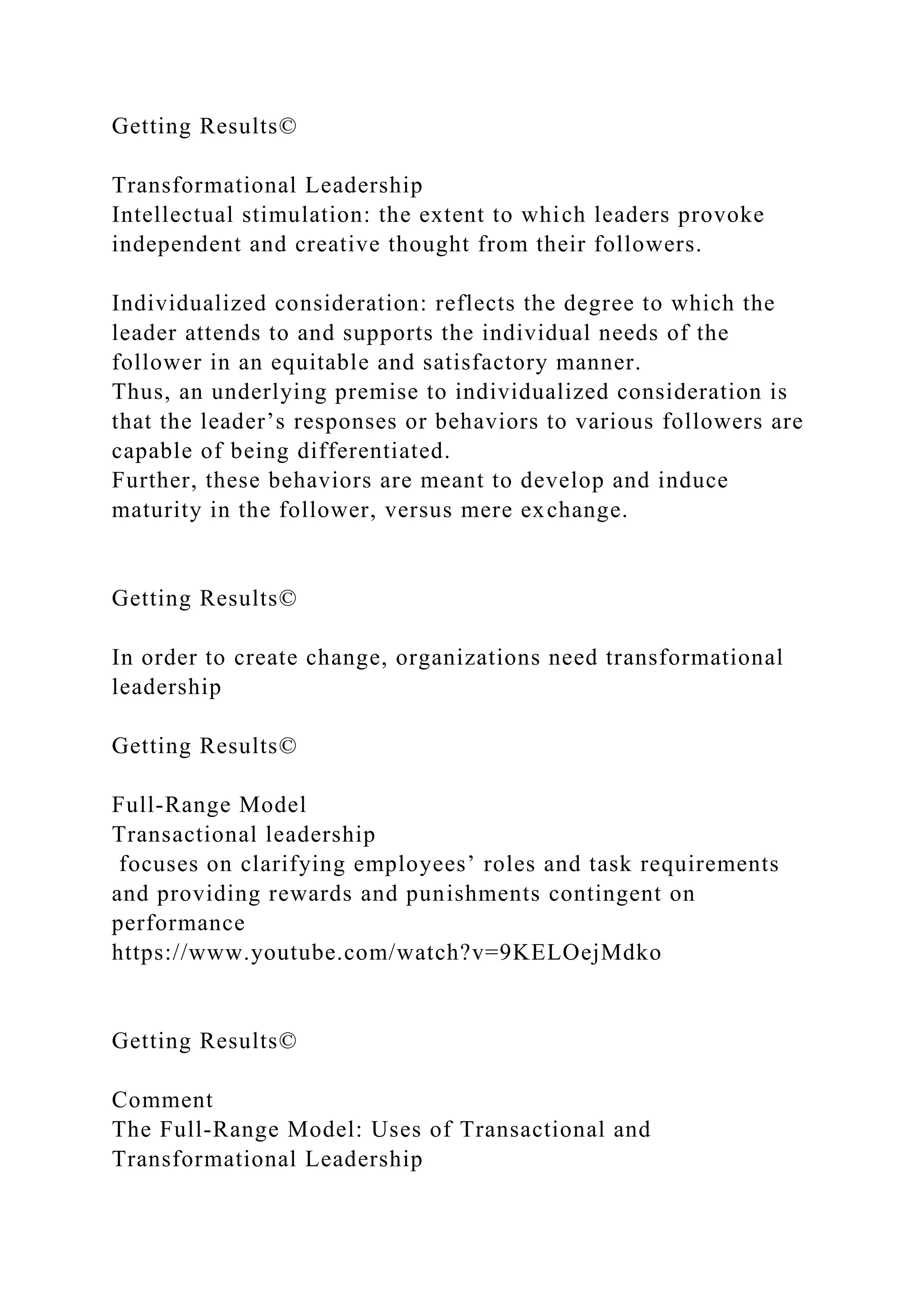 Getting Results©
Transformational Leadership
Intellectual stimulation: the extent to which leaders provoke
independent and creative thought from their followers.
Individualized consideration: reflects the degree to which the
leader attends to and supports the individual needs of the
follower in an equitable and satisfactory manner.
Thus, an underlying premise to individualized consideration is
that the leader’s responses or behaviors to various followers are
capable of being differentiated.
Further, these behaviors are meant to develop and induce
maturity in the follower, versus mere exchange.
Getting Results©
In order to create change, organizations need transformational
leadership
Getting Results©
Full-Range Model
Transactional leadership
focuses on clarifying employees’ roles and task requirements
and providing rewards and punishments contingent on
performance
https://www.youtube.com/watch?v=9KELOejMdko
Getting Results©
Comment
The Full-Range Model: Uses of Transactional and
Transformational Leadership
 