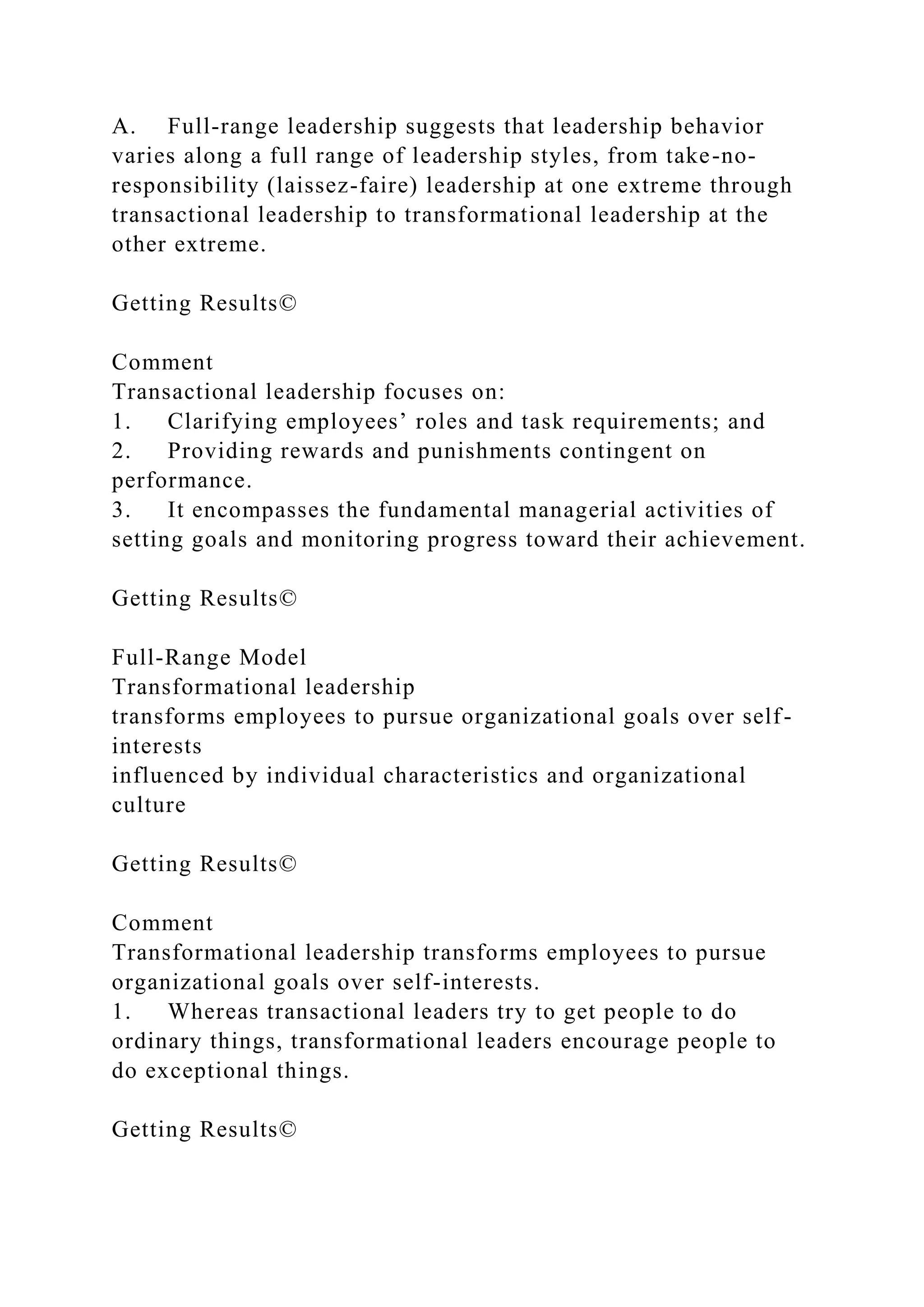 A. Full-range leadership suggests that leadership behavior
varies along a full range of leadership styles, from take-no-
responsibility (laissez-faire) leadership at one extreme through
transactional leadership to transformational leadership at the
other extreme.
Getting Results©
Comment
Transactional leadership focuses on:
1. Clarifying employees’ roles and task requirements; and
2. Providing rewards and punishments contingent on
performance.
3. It encompasses the fundamental managerial activities of
setting goals and monitoring progress toward their achievement.
Getting Results©
Full-Range Model
Transformational leadership
transforms employees to pursue organizational goals over self-
interests
influenced by individual characteristics and organizational
culture
Getting Results©
Comment
Transformational leadership transforms employees to pursue
organizational goals over self-interests.
1. Whereas transactional leaders try to get people to do
ordinary things, transformational leaders encourage people to
do exceptional things.
Getting Results©
 