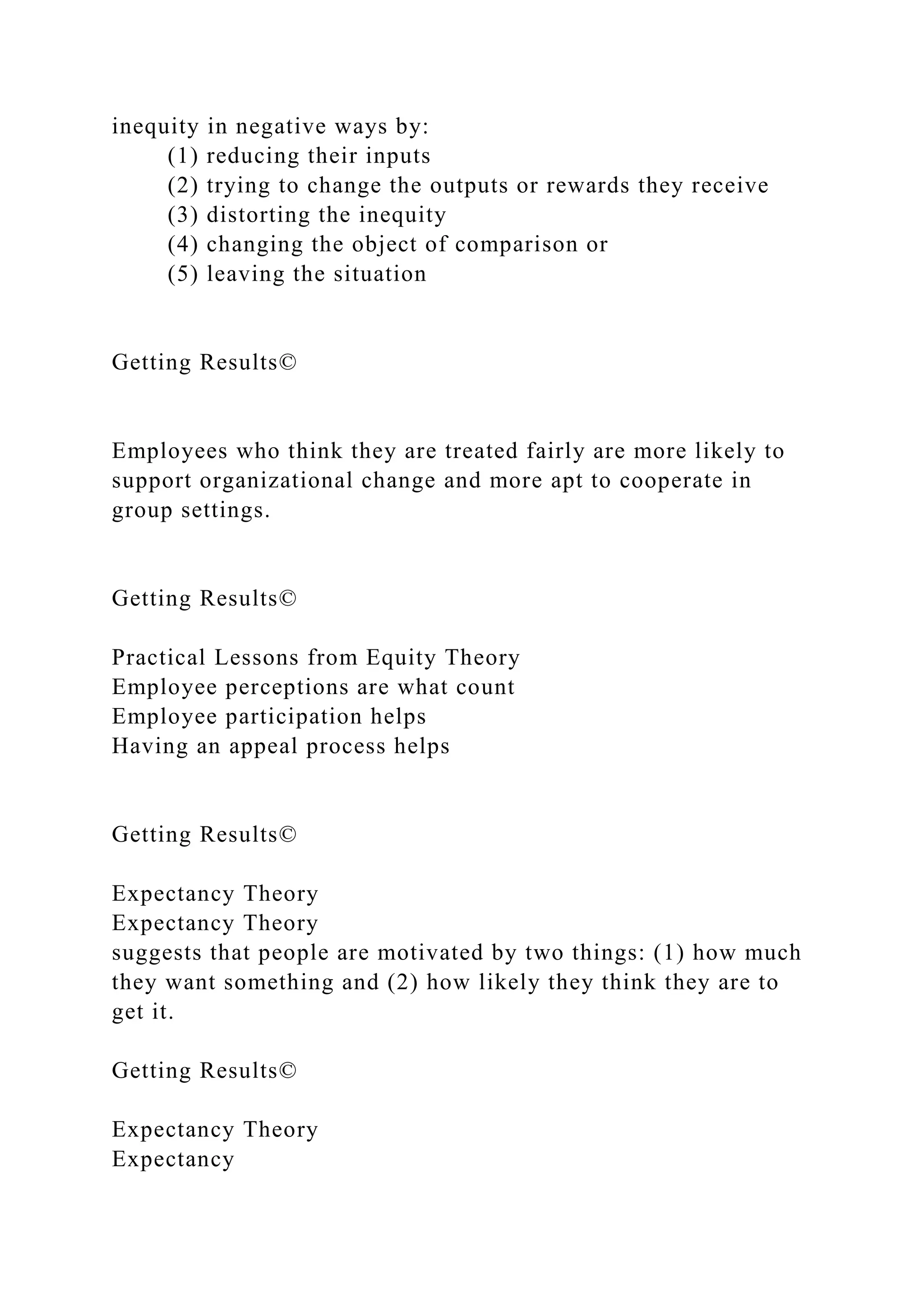 inequity in negative ways by:
(1) reducing their inputs
(2) trying to change the outputs or rewards they receive
(3) distorting the inequity
(4) changing the object of comparison or
(5) leaving the situation
Getting Results©
Employees who think they are treated fairly are more likely to
support organizational change and more apt to cooperate in
group settings.
Getting Results©
Practical Lessons from Equity Theory
Employee perceptions are what count
Employee participation helps
Having an appeal process helps
Getting Results©
Expectancy Theory
Expectancy Theory
suggests that people are motivated by two things: (1) how much
they want something and (2) how likely they think they are to
get it.
Getting Results©
Expectancy Theory
Expectancy
 
