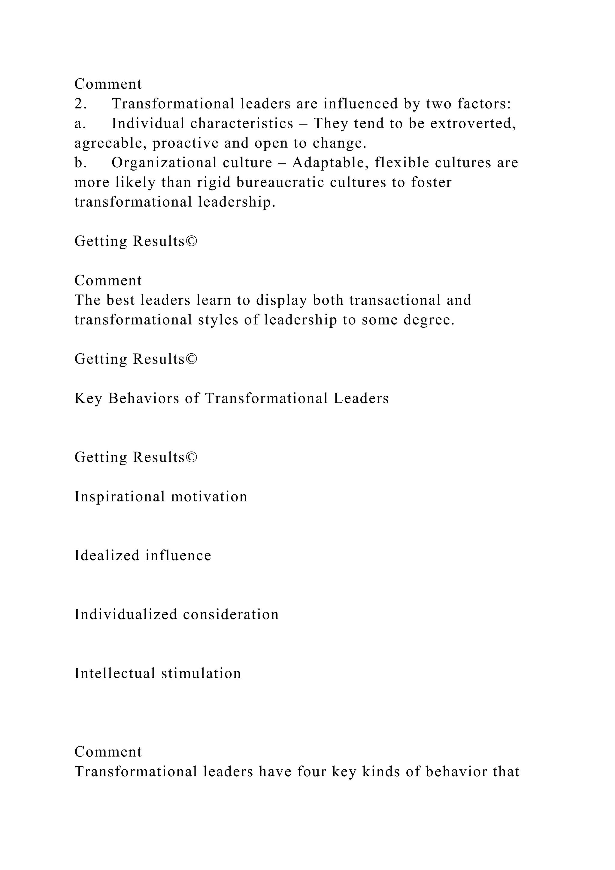 Comment
2. Transformational leaders are influenced by two factors:
a. Individual characteristics – They tend to be extroverted,
agreeable, proactive and open to change.
b. Organizational culture – Adaptable, flexible cultures are
more likely than rigid bureaucratic cultures to foster
transformational leadership.
Getting Results©
Comment
The best leaders learn to display both transactional and
transformational styles of leadership to some degree.
Getting Results©
Key Behaviors of Transformational Leaders
Getting Results©
Inspirational motivation
Idealized influence
Individualized consideration
Intellectual stimulation
Comment
Transformational leaders have four key kinds of behavior that
 