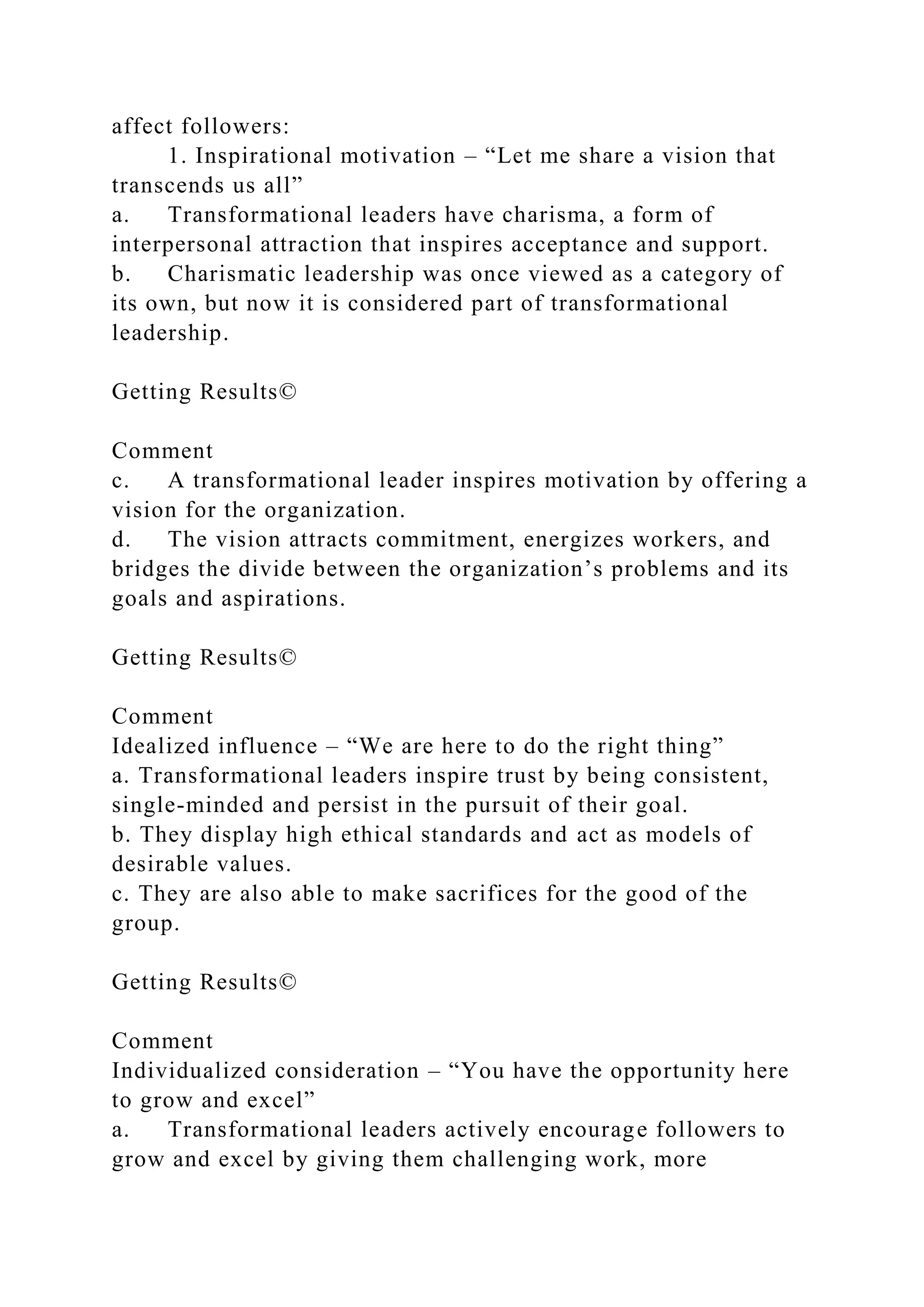affect followers:
1. Inspirational motivation – “Let me share a vision that
transcends us all”
a. Transformational leaders have charisma, a form of
interpersonal attraction that inspires acceptance and support.
b. Charismatic leadership was once viewed as a category of
its own, but now it is considered part of transformational
leadership.
Getting Results©
Comment
c. A transformational leader inspires motivation by offering a
vision for the organization.
d. The vision attracts commitment, energizes workers, and
bridges the divide between the organization’s problems and its
goals and aspirations.
Getting Results©
Comment
Idealized influence – “We are here to do the right thing”
a. Transformational leaders inspire trust by being consistent,
single-minded and persist in the pursuit of their goal.
b. They display high ethical standards and act as models of
desirable values.
c. They are also able to make sacrifices for the good of the
group.
Getting Results©
Comment
Individualized consideration – “You have the opportunity here
to grow and excel”
a. Transformational leaders actively encourage followers to
grow and excel by giving them challenging work, more
 