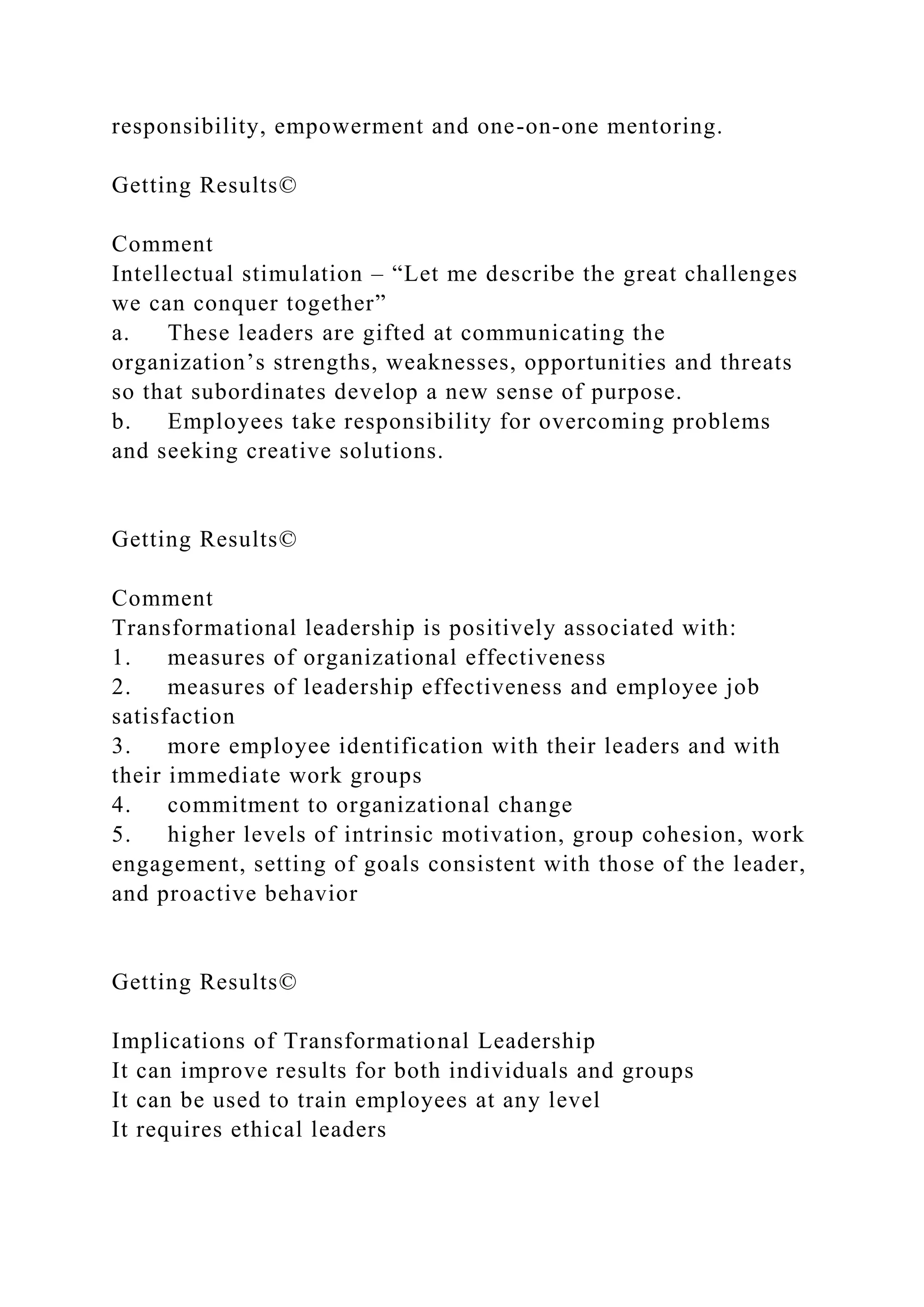 responsibility, empowerment and one-on-one mentoring.
Getting Results©
Comment
Intellectual stimulation – “Let me describe the great challenges
we can conquer together”
a. These leaders are gifted at communicating the
organization’s strengths, weaknesses, opportunities and threats
so that subordinates develop a new sense of purpose.
b. Employees take responsibility for overcoming problems
and seeking creative solutions.
Getting Results©
Comment
Transformational leadership is positively associated with:
1. measures of organizational effectiveness
2. measures of leadership effectiveness and employee job
satisfaction
3. more employee identification with their leaders and with
their immediate work groups
4. commitment to organizational change
5. higher levels of intrinsic motivation, group cohesion, work
engagement, setting of goals consistent with those of the leader,
and proactive behavior
Getting Results©
Implications of Transformational Leadership
It can improve results for both individuals and groups
It can be used to train employees at any level
It requires ethical leaders
 