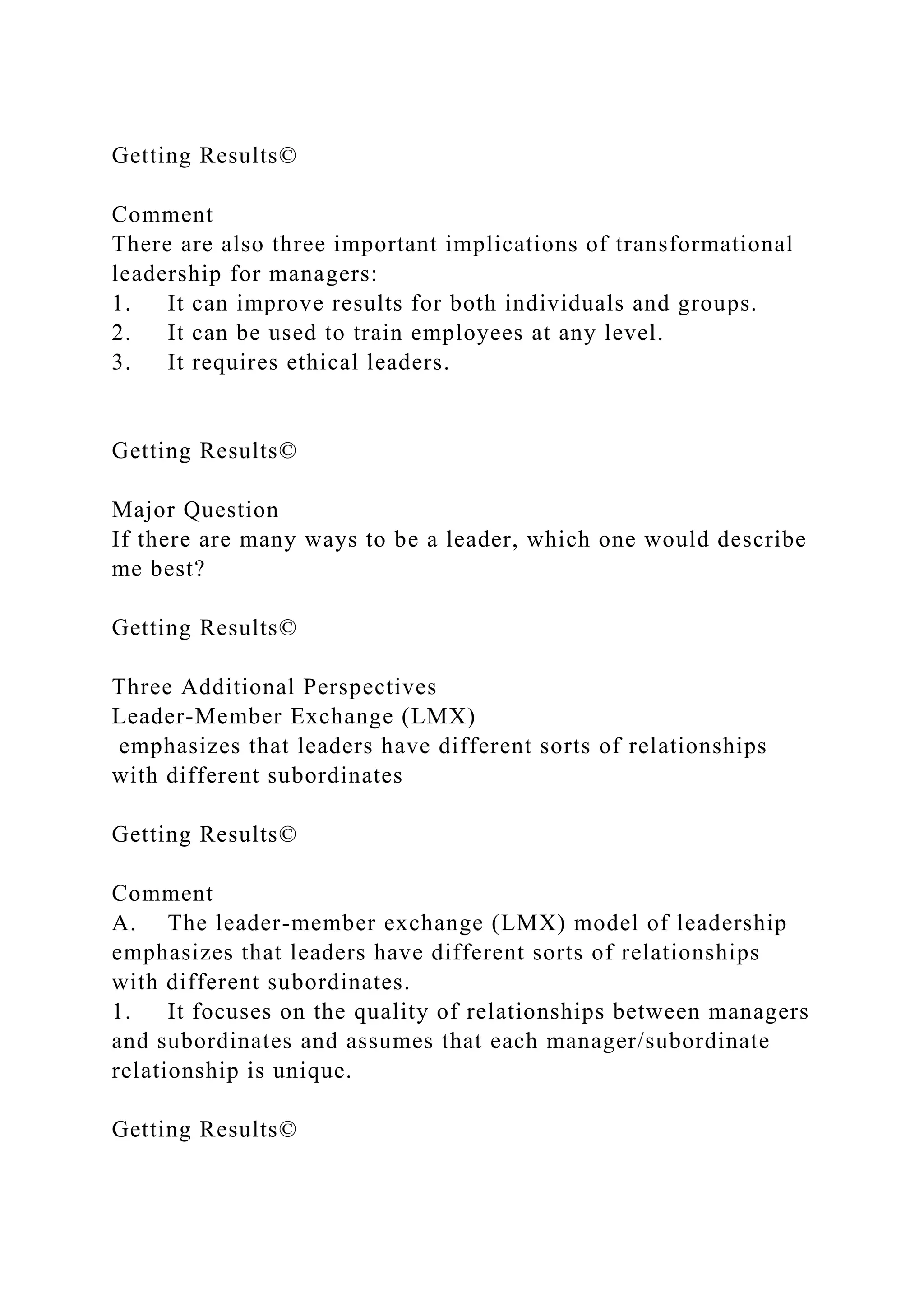 Getting Results©
Comment
There are also three important implications of transformational
leadership for managers:
1. It can improve results for both individuals and groups.
2. It can be used to train employees at any level.
3. It requires ethical leaders.
Getting Results©
Major Question
If there are many ways to be a leader, which one would describe
me best?
Getting Results©
Three Additional Perspectives
Leader-Member Exchange (LMX)
emphasizes that leaders have different sorts of relationships
with different subordinates
Getting Results©
Comment
A. The leader-member exchange (LMX) model of leadership
emphasizes that leaders have different sorts of relationships
with different subordinates.
1. It focuses on the quality of relationships between managers
and subordinates and assumes that each manager/subordinate
relationship is unique.
Getting Results©
 