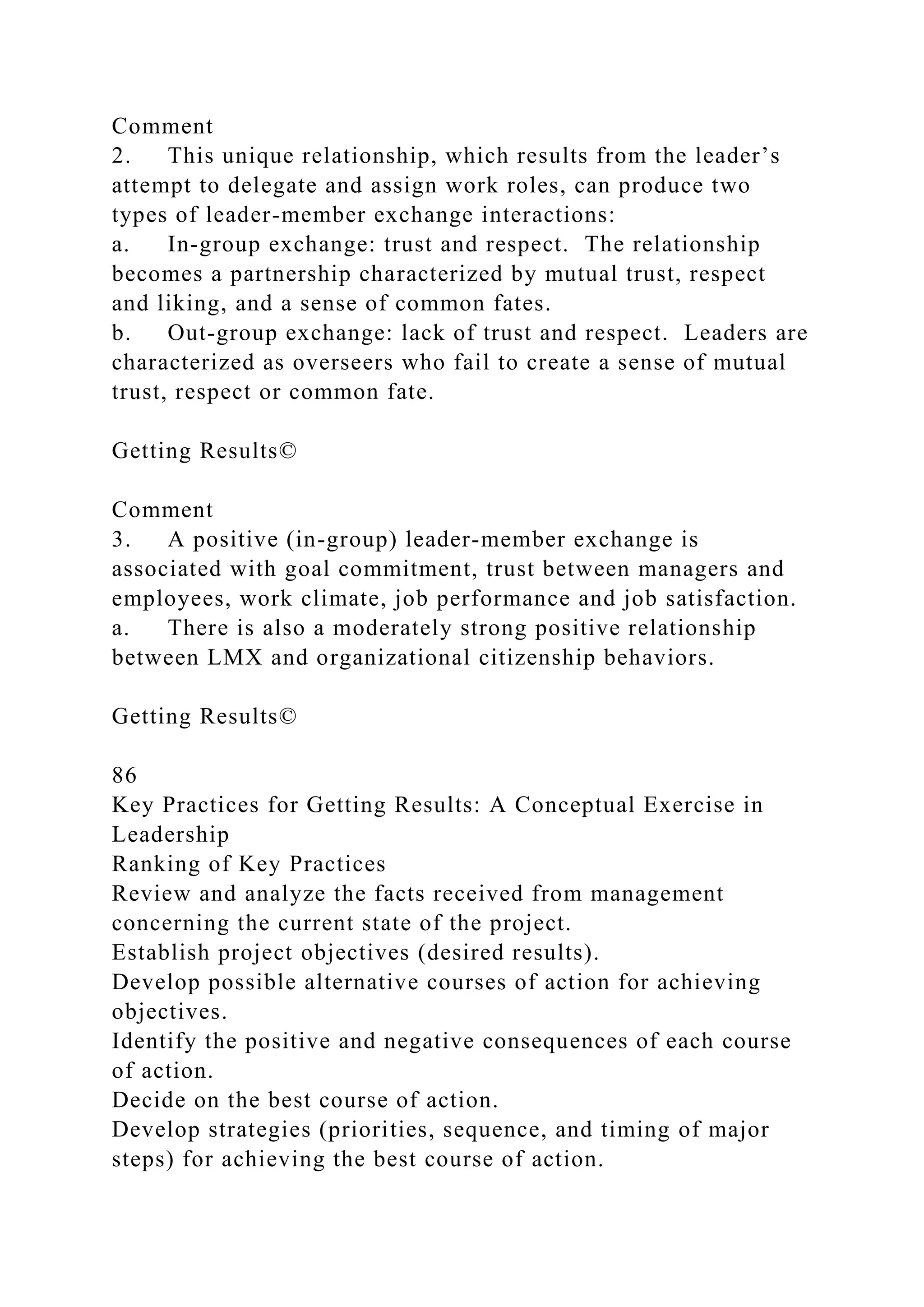 Comment
2. This unique relationship, which results from the leader’s
attempt to delegate and assign work roles, can produce two
types of leader-member exchange interactions:
a. In-group exchange: trust and respect. The relationship
becomes a partnership characterized by mutual trust, respect
and liking, and a sense of common fates.
b. Out-group exchange: lack of trust and respect. Leaders are
characterized as overseers who fail to create a sense of mutual
trust, respect or common fate.
Getting Results©
Comment
3. A positive (in-group) leader-member exchange is
associated with goal commitment, trust between managers and
employees, work climate, job performance and job satisfaction.
a. There is also a moderately strong positive relationship
between LMX and organizational citizenship behaviors.
Getting Results©
86
Key Practices for Getting Results: A Conceptual Exercise in
Leadership
Ranking of Key Practices
Review and analyze the facts received from management
concerning the current state of the project.
Establish project objectives (desired results).
Develop possible alternative courses of action for achieving
objectives.
Identify the positive and negative consequences of each course
of action.
Decide on the best course of action.
Develop strategies (priorities, sequence, and timing of major
steps) for achieving the best course of action.
 