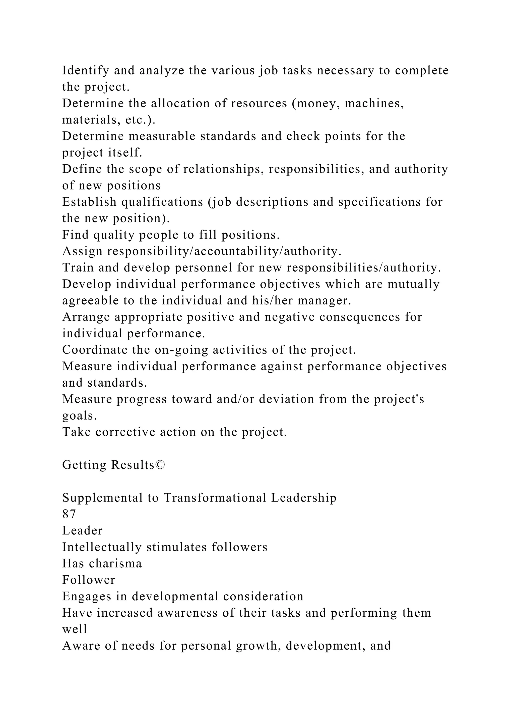 Identify and analyze the various job tasks necessary to complete
the project.
Determine the allocation of resources (money, machines,
materials, etc.).
Determine measurable standards and check points for the
project itself.
Define the scope of relationships, responsibilities, and authority
of new positions
Establish qualifications (job descriptions and specifications for
the new position).
Find quality people to fill positions.
Assign responsibility/accountability/authority.
Train and develop personnel for new responsibilities/authority.
Develop individual performance objectives which are mutually
agreeable to the individual and his/her manager.
Arrange appropriate positive and negative consequences for
individual performance.
Coordinate the on-going activities of the project.
Measure individual performance against performance objectives
and standards.
Measure progress toward and/or deviation from the project's
goals.
Take corrective action on the project.
Getting Results©
Supplemental to Transformational Leadership
87
Leader
Intellectually stimulates followers
Has charisma
Follower
Engages in developmental consideration
Have increased awareness of their tasks and performing them
well
Aware of needs for personal growth, development, and
 
