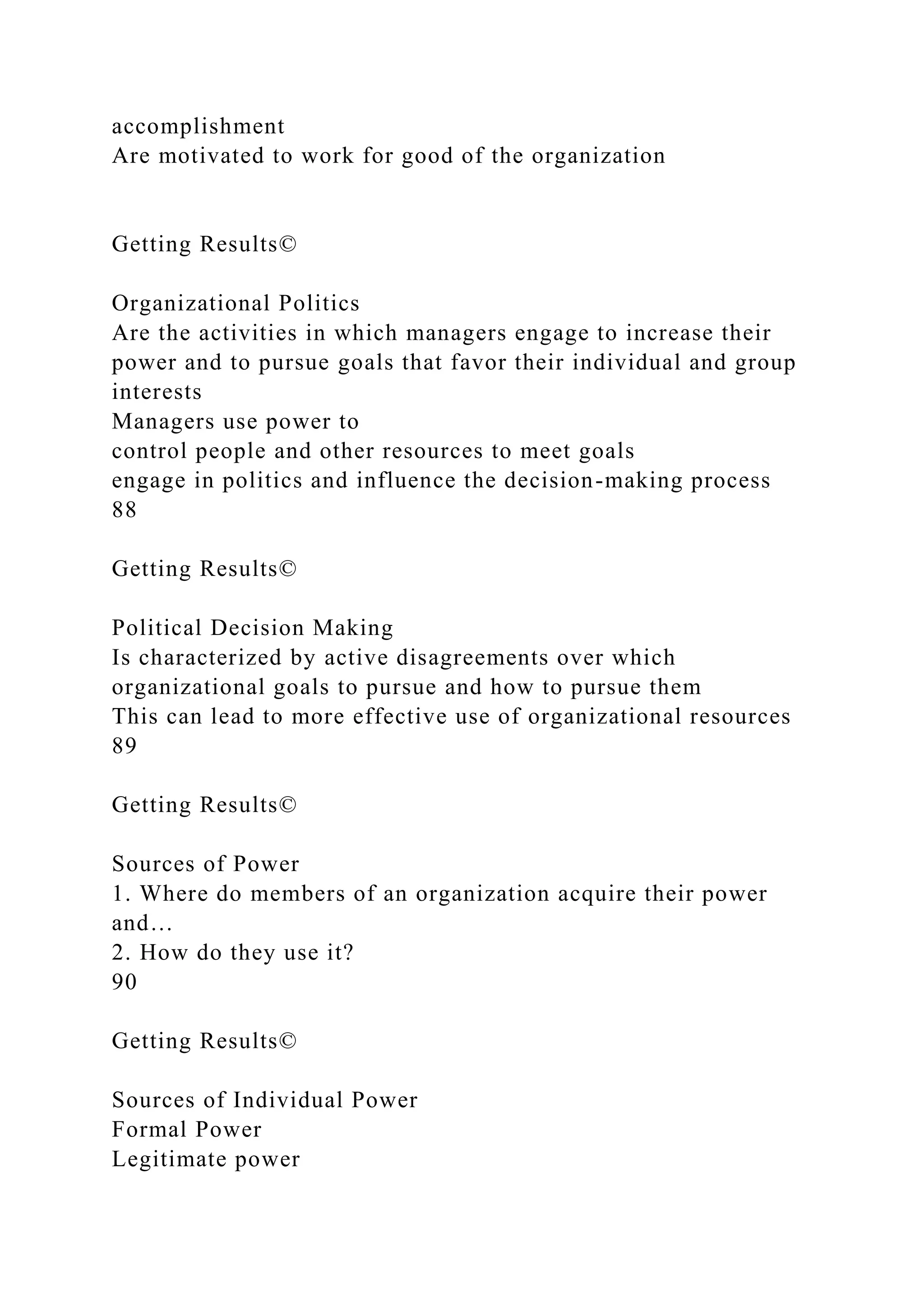 accomplishment
Are motivated to work for good of the organization
Getting Results©
Organizational Politics
Are the activities in which managers engage to increase their
power and to pursue goals that favor their individual and group
interests
Managers use power to
control people and other resources to meet goals
engage in politics and influence the decision-making process
88
Getting Results©
Political Decision Making
Is characterized by active disagreements over which
organizational goals to pursue and how to pursue them
This can lead to more effective use of organizational resources
89
Getting Results©
Sources of Power
1. Where do members of an organization acquire their power
and…
2. How do they use it?
90
Getting Results©
Sources of Individual Power
Formal Power
Legitimate power
 