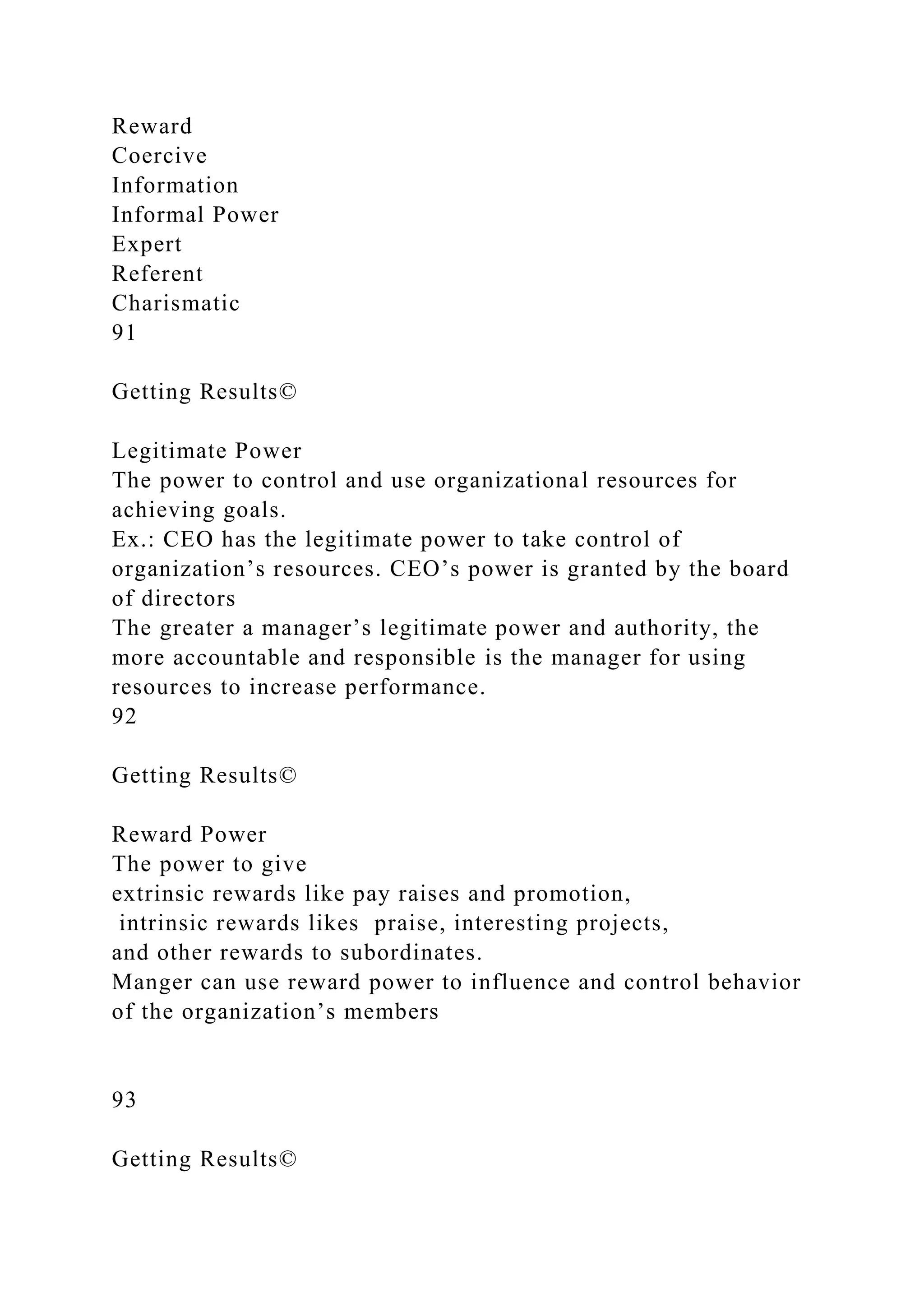 Reward
Coercive
Information
Informal Power
Expert
Referent
Charismatic
91
Getting Results©
Legitimate Power
The power to control and use organizational resources for
achieving goals.
Ex.: CEO has the legitimate power to take control of
organization’s resources. CEO’s power is granted by the board
of directors
The greater a manager’s legitimate power and authority, the
more accountable and responsible is the manager for using
resources to increase performance.
92
Getting Results©
Reward Power
The power to give
extrinsic rewards like pay raises and promotion,
intrinsic rewards likes praise, interesting projects,
and other rewards to subordinates.
Manger can use reward power to influence and control behavior
of the organization’s members
93
Getting Results©
 