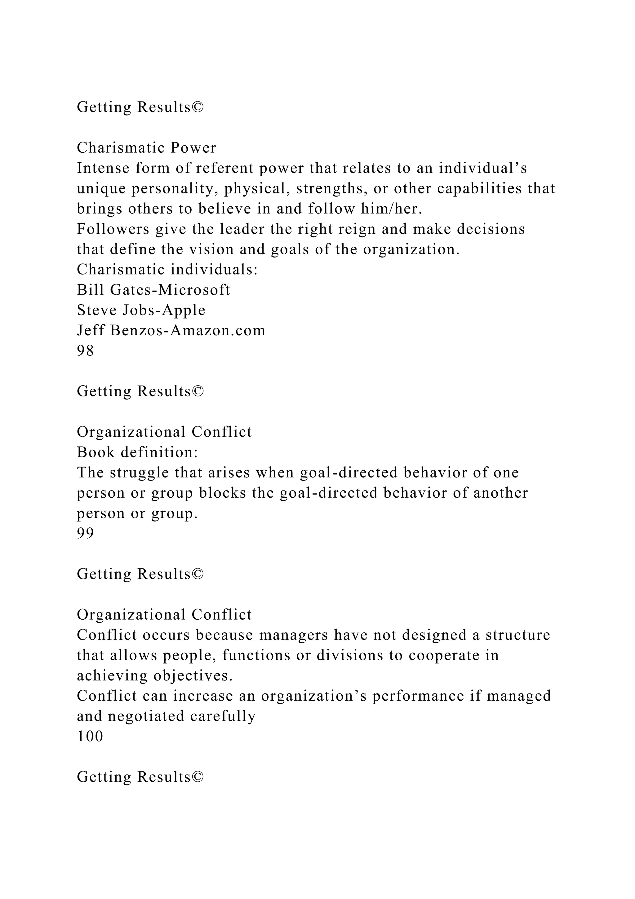 Getting Results©
Charismatic Power
Intense form of referent power that relates to an individual’s
unique personality, physical, strengths, or other capabilities that
brings others to believe in and follow him/her.
Followers give the leader the right reign and make decisions
that define the vision and goals of the organization.
Charismatic individuals:
Bill Gates-Microsoft
Steve Jobs-Apple
Jeff Benzos-Amazon.com
98
Getting Results©
Organizational Conflict
Book definition:
The struggle that arises when goal-directed behavior of one
person or group blocks the goal-directed behavior of another
person or group.
99
Getting Results©
Organizational Conflict
Conflict occurs because managers have not designed a structure
that allows people, functions or divisions to cooperate in
achieving objectives.
Conflict can increase an organization’s performance if managed
and negotiated carefully
100
Getting Results©
 