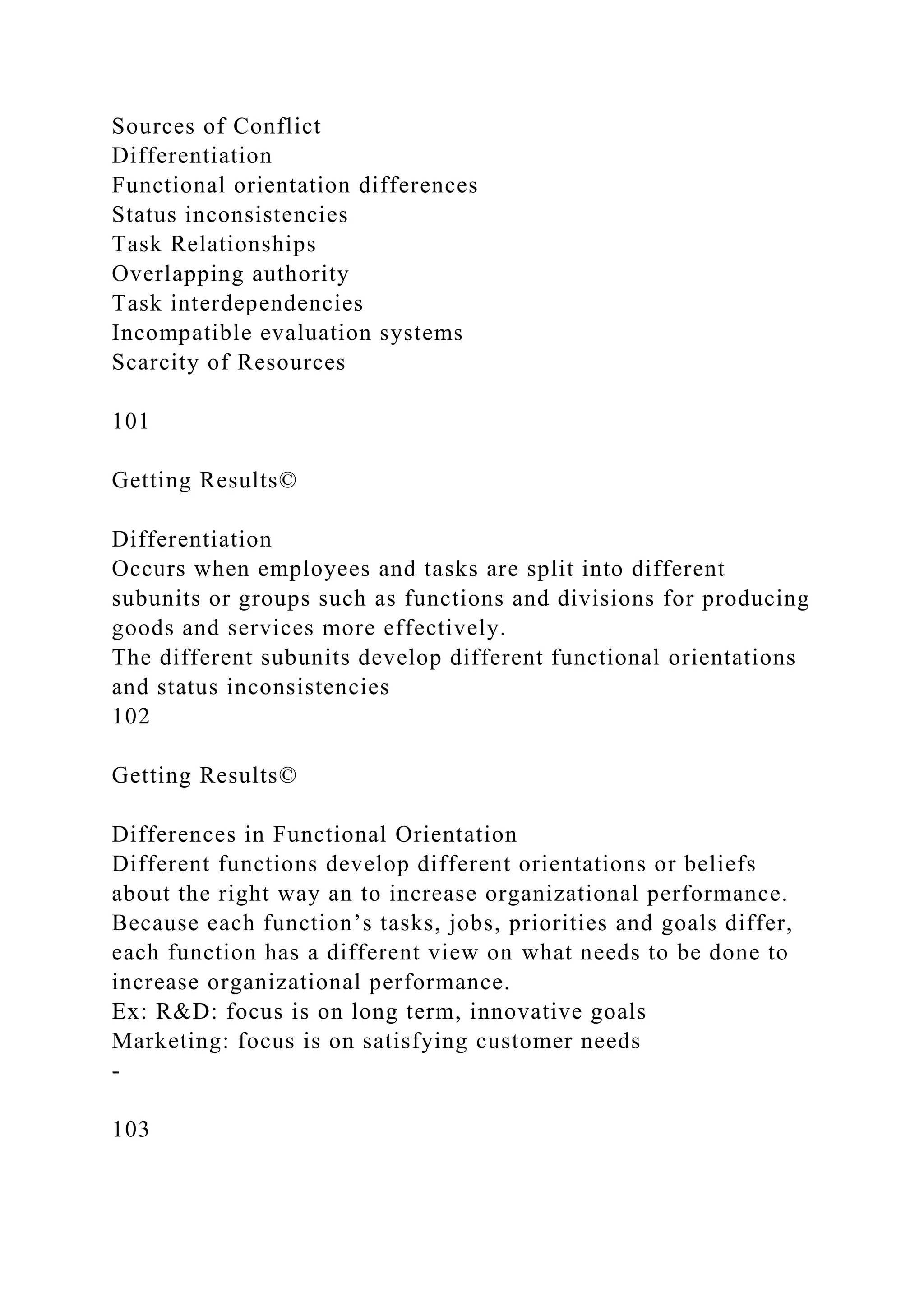 Sources of Conflict
Differentiation
Functional orientation differences
Status inconsistencies
Task Relationships
Overlapping authority
Task interdependencies
Incompatible evaluation systems
Scarcity of Resources
101
Getting Results©
Differentiation
Occurs when employees and tasks are split into different
subunits or groups such as functions and divisions for producing
goods and services more effectively.
The different subunits develop different functional orientations
and status inconsistencies
102
Getting Results©
Differences in Functional Orientation
Different functions develop different orientations or beliefs
about the right way an to increase organizational performance.
Because each function’s tasks, jobs, priorities and goals differ,
each function has a different view on what needs to be done to
increase organizational performance.
Ex: R&D: focus is on long term, innovative goals
Marketing: focus is on satisfying customer needs
-
103
 