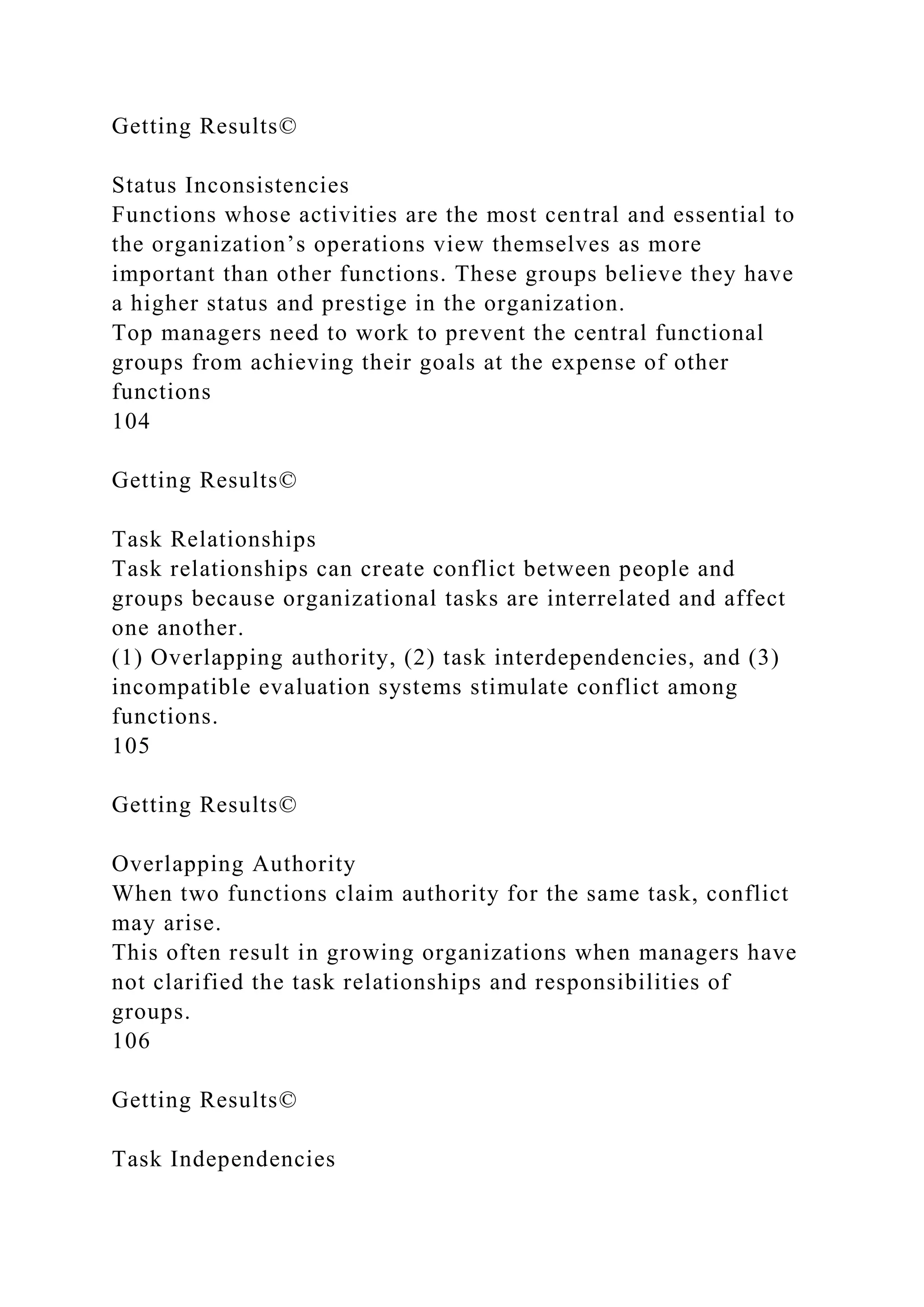 Getting Results©
Status Inconsistencies
Functions whose activities are the most central and essential to
the organization’s operations view themselves as more
important than other functions. These groups believe they have
a higher status and prestige in the organization.
Top managers need to work to prevent the central functional
groups from achieving their goals at the expense of other
functions
104
Getting Results©
Task Relationships
Task relationships can create conflict between people and
groups because organizational tasks are interrelated and affect
one another.
(1) Overlapping authority, (2) task interdependencies, and (3)
incompatible evaluation systems stimulate conflict among
functions.
105
Getting Results©
Overlapping Authority
When two functions claim authority for the same task, conflict
may arise.
This often result in growing organizations when managers have
not clarified the task relationships and responsibilities of
groups.
106
Getting Results©
Task Independencies
 