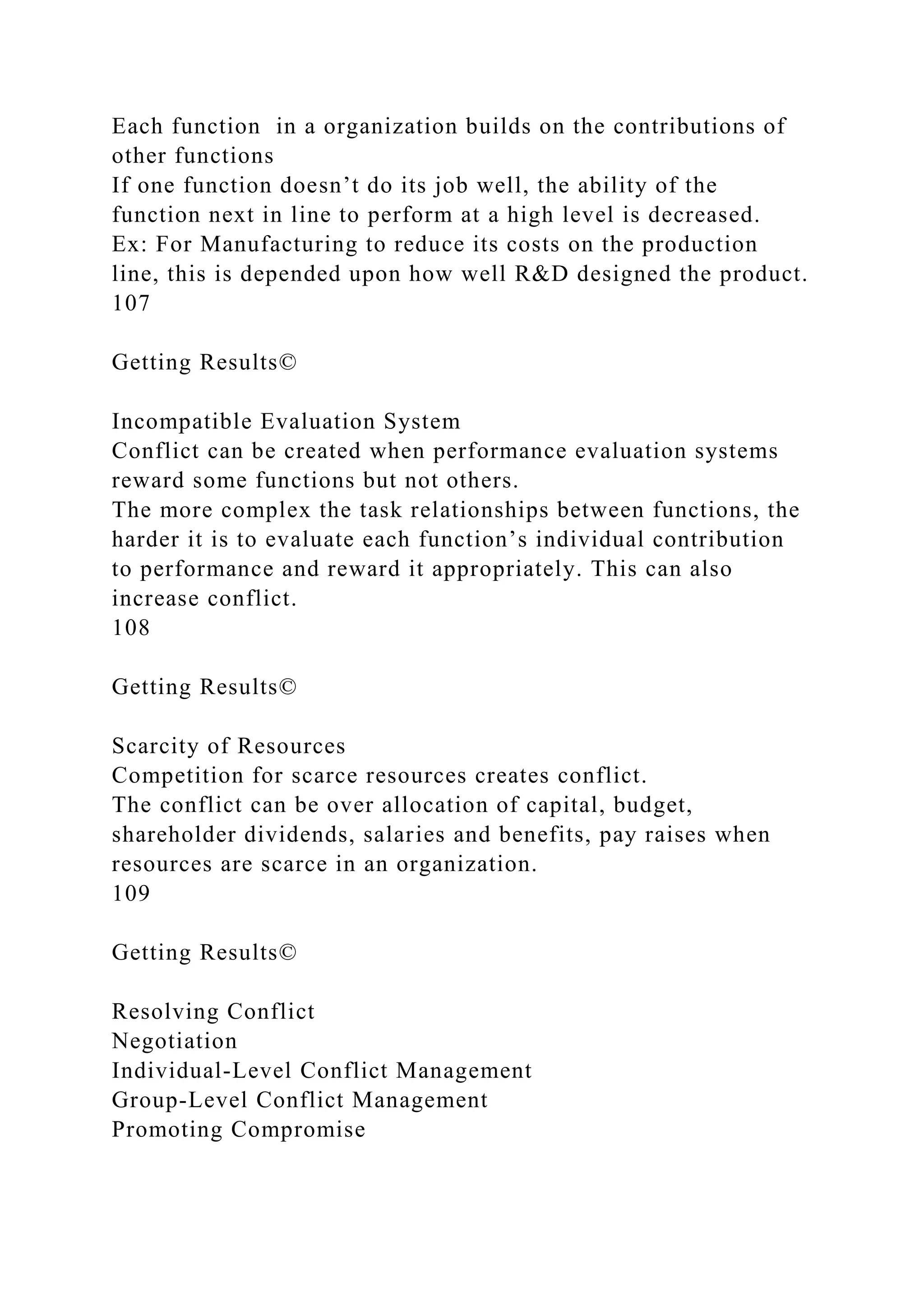 Each function in a organization builds on the contributions of
other functions
If one function doesn’t do its job well, the ability of the
function next in line to perform at a high level is decreased.
Ex: For Manufacturing to reduce its costs on the production
line, this is depended upon how well R&D designed the product.
107
Getting Results©
Incompatible Evaluation System
Conflict can be created when performance evaluation systems
reward some functions but not others.
The more complex the task relationships between functions, the
harder it is to evaluate each function’s individual contribution
to performance and reward it appropriately. This can also
increase conflict.
108
Getting Results©
Scarcity of Resources
Competition for scarce resources creates conflict.
The conflict can be over allocation of capital, budget,
shareholder dividends, salaries and benefits, pay raises when
resources are scarce in an organization.
109
Getting Results©
Resolving Conflict
Negotiation
Individual-Level Conflict Management
Group-Level Conflict Management
Promoting Compromise
 