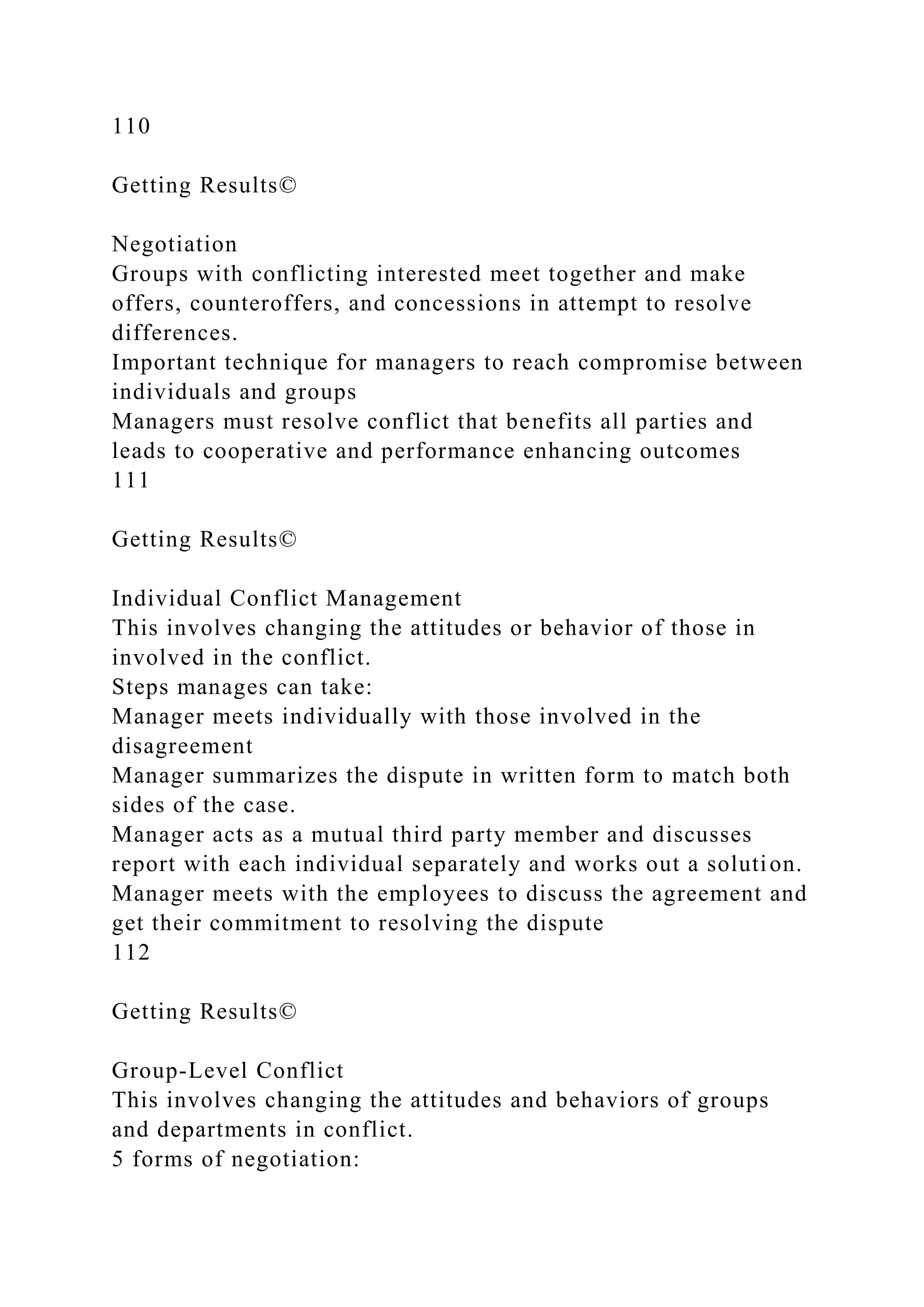 110
Getting Results©
Negotiation
Groups with conflicting interested meet together and make
offers, counteroffers, and concessions in attempt to resolve
differences.
Important technique for managers to reach compromise between
individuals and groups
Managers must resolve conflict that benefits all parties and
leads to cooperative and performance enhancing outcomes
111
Getting Results©
Individual Conflict Management
This involves changing the attitudes or behavior of those in
involved in the conflict.
Steps manages can take:
Manager meets individually with those involved in the
disagreement
Manager summarizes the dispute in written form to match both
sides of the case.
Manager acts as a mutual third party member and discusses
report with each individual separately and works out a solution.
Manager meets with the employees to discuss the agreement and
get their commitment to resolving the dispute
112
Getting Results©
Group-Level Conflict
This involves changing the attitudes and behaviors of groups
and departments in conflict.
5 forms of negotiation:
 
