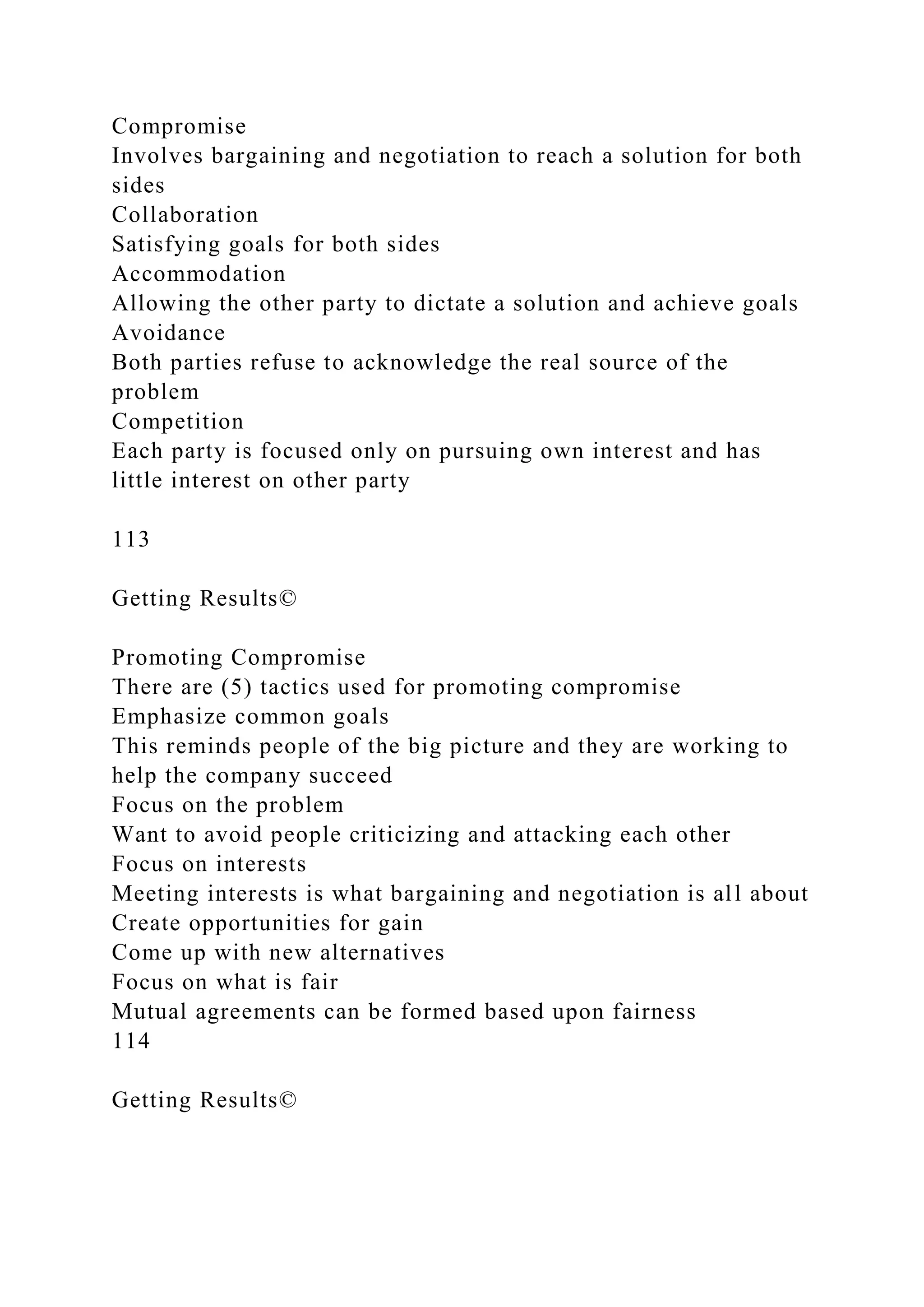 Compromise
Involves bargaining and negotiation to reach a solution for both
sides
Collaboration
Satisfying goals for both sides
Accommodation
Allowing the other party to dictate a solution and achieve goals
Avoidance
Both parties refuse to acknowledge the real source of the
problem
Competition
Each party is focused only on pursuing own interest and has
little interest on other party
113
Getting Results©
Promoting Compromise
There are (5) tactics used for promoting compromise
Emphasize common goals
This reminds people of the big picture and they are working to
help the company succeed
Focus on the problem
Want to avoid people criticizing and attacking each other
Focus on interests
Meeting interests is what bargaining and negotiation is all about
Create opportunities for gain
Come up with new alternatives
Focus on what is fair
Mutual agreements can be formed based upon fairness
114
Getting Results©
 