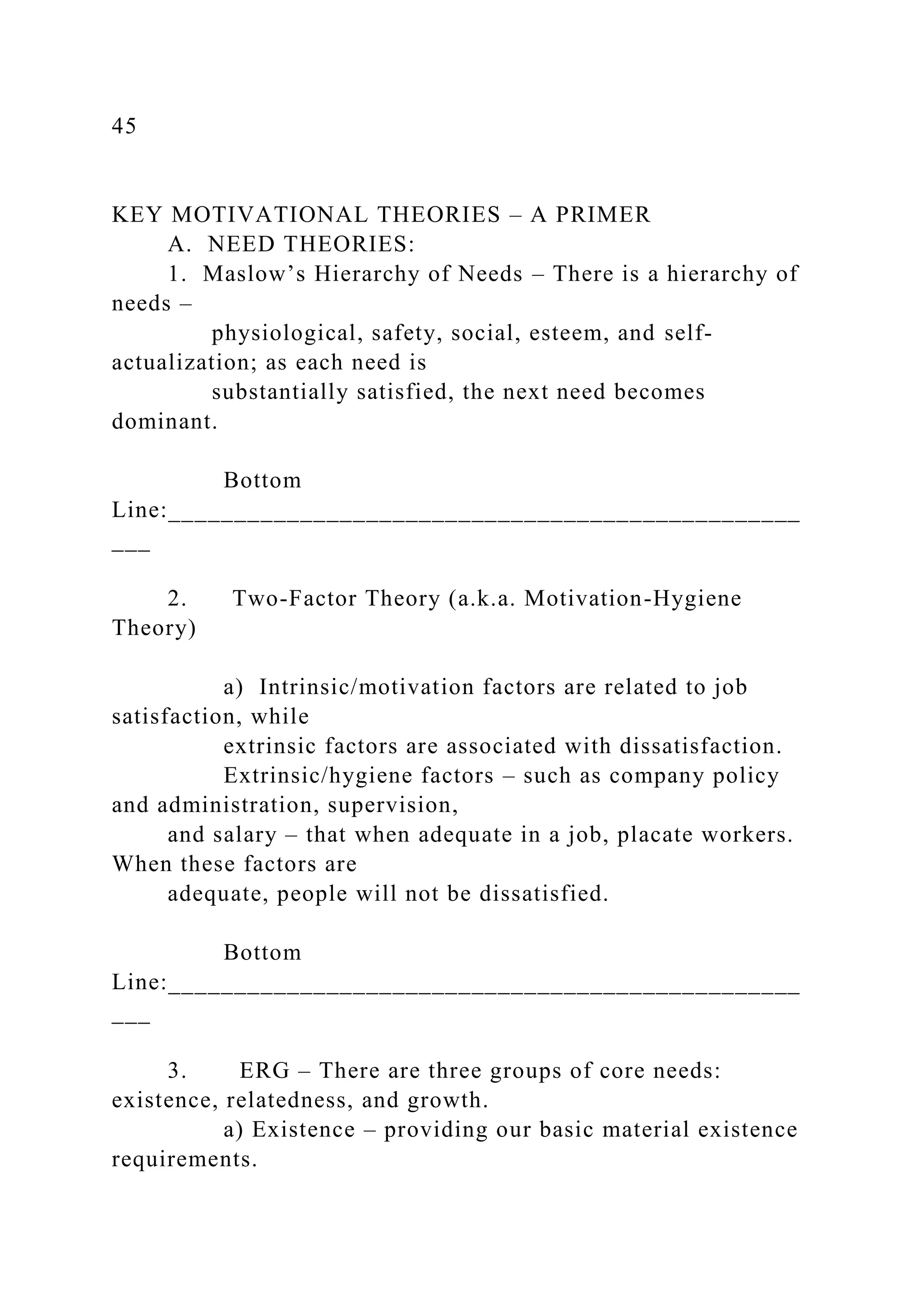 45
KEY MOTIVATIONAL THEORIES – A PRIMER
A. NEED THEORIES:
1. Maslow’s Hierarchy of Needs – There is a hierarchy of
needs –
physiological, safety, social, esteem, and self-
actualization; as each need is
substantially satisfied, the next need becomes
dominant.
Bottom
Line:________________________________________________
___
2. Two-Factor Theory (a.k.a. Motivation-Hygiene
Theory)
a) Intrinsic/motivation factors are related to job
satisfaction, while
extrinsic factors are associated with dissatisfaction.
Extrinsic/hygiene factors – such as company policy
and administration, supervision,
and salary – that when adequate in a job, placate workers.
When these factors are
adequate, people will not be dissatisfied.
Bottom
Line:________________________________________________
___
3. ERG – There are three groups of core needs:
existence, relatedness, and growth.
a) Existence – providing our basic material existence
requirements.
 