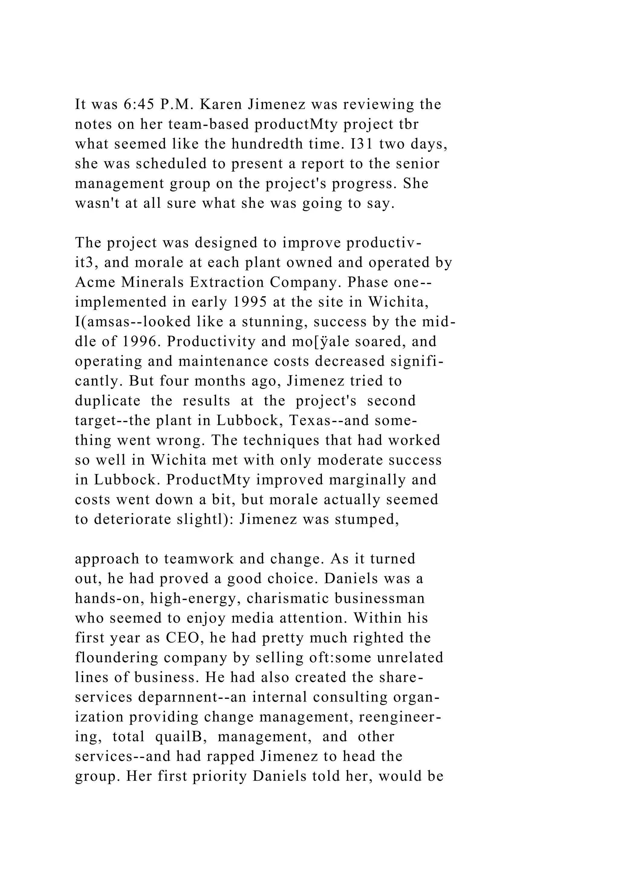 It was 6:45 P.M. Karen Jimenez was reviewing the
notes on her team-based productMty project tbr
what seemed like the hundredth time. I31 two days,
she was scheduled to present a report to the senior
management group on the project's progress. She
wasn't at all sure what she was going to say.
The project was designed to improve productiv-
it3, and morale at each plant owned and operated by
Acme Minerals Extraction Company. Phase one--
implemented in early 1995 at the site in Wichita,
I(amsas--looked like a stunning, success by the mid-
dle of 1996. Productivity and mo[ÿale soared, and
operating and maintenance costs decreased signifi-
cantly. But four months ago, Jimenez tried to
duplicate the results at the project's second
target--the plant in Lubbock, Texas--and some-
thing went wrong. The techniques that had worked
so well in Wichita met with only moderate success
in Lubbock. ProductMty improved marginally and
costs went down a bit, but morale actually seemed
to deteriorate slightl): Jimenez was stumped,
approach to teamwork and change. As it turned
out, he had proved a good choice. Daniels was a
hands-on, high-energy, charismatic businessman
who seemed to enjoy media attention. Within his
first year as CEO, he had pretty much righted the
floundering company by selling oft:some unrelated
lines of business. He had also created the share-
services deparnnent--an internal consulting organ-
ization providing change management, reengineer-
ing, total quailB, management, and other
services--and had rapped Jimenez to head the
group. Her first priority Daniels told her, would be
 