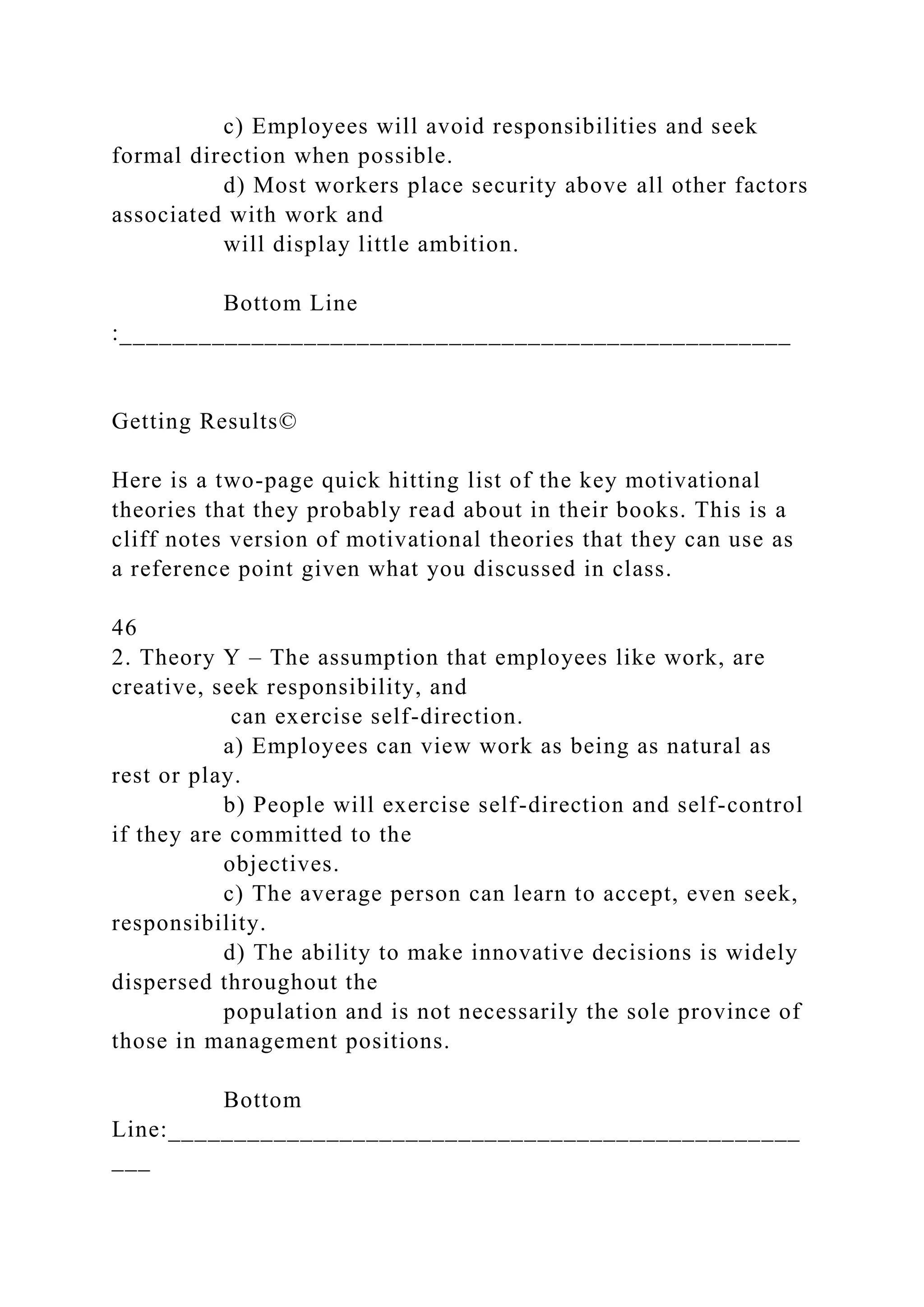 c) Employees will avoid responsibilities and seek
formal direction when possible.
d) Most workers place security above all other factors
associated with work and
will display little ambition.
Bottom Line
:___________________________________________________
Getting Results©
Here is a two-page quick hitting list of the key motivational
theories that they probably read about in their books. This is a
cliff notes version of motivational theories that they can use as
a reference point given what you discussed in class.
46
2. Theory Y – The assumption that employees like work, are
creative, seek responsibility, and
can exercise self-direction.
a) Employees can view work as being as natural as
rest or play.
b) People will exercise self-direction and self-control
if they are committed to the
objectives.
c) The average person can learn to accept, even seek,
responsibility.
d) The ability to make innovative decisions is widely
dispersed throughout the
population and is not necessarily the sole province of
those in management positions.
Bottom
Line:________________________________________________
___
 