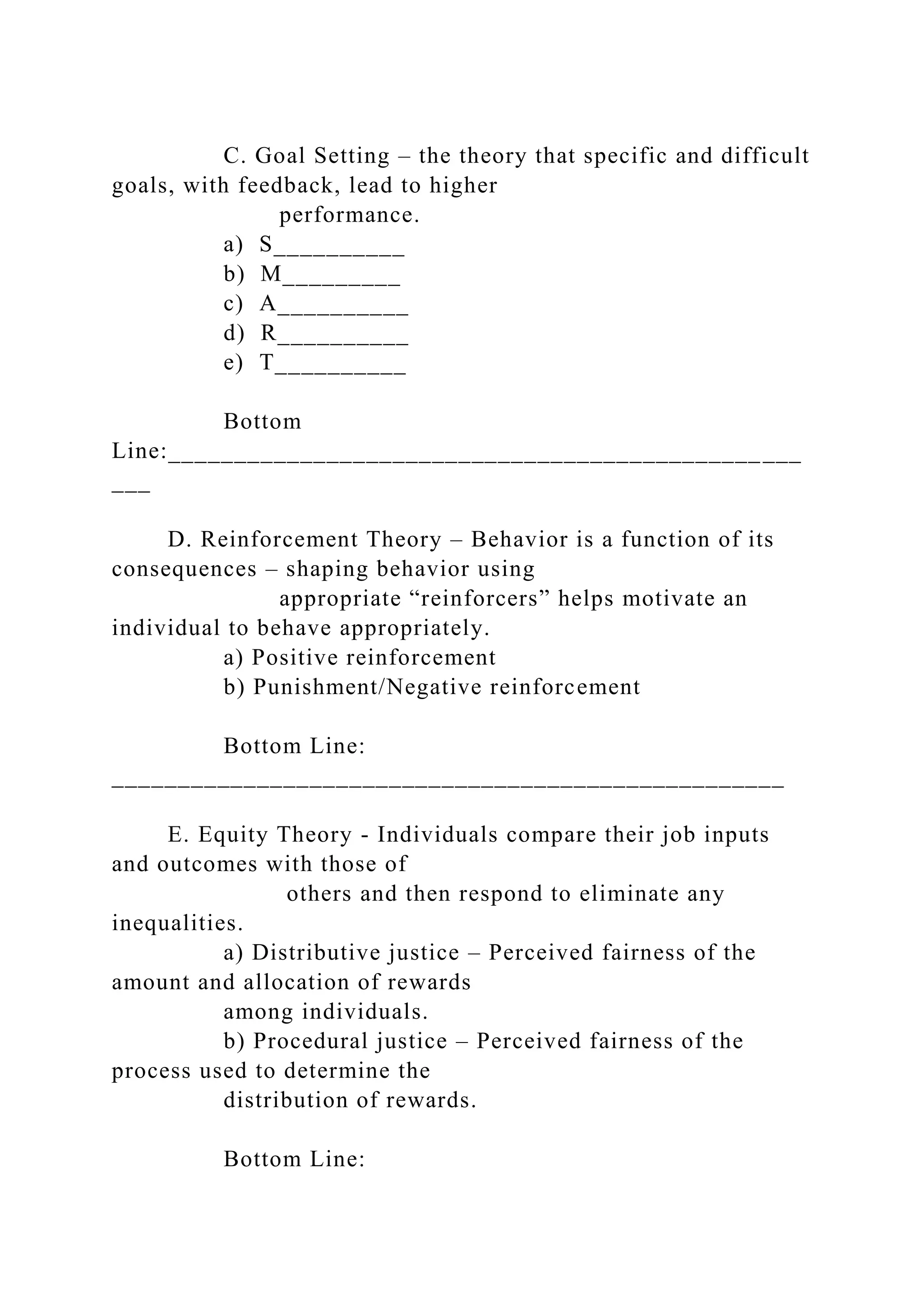 C. Goal Setting – the theory that specific and difficult
goals, with feedback, lead to higher
performance.
a) S__________
b) M_________
c) A__________
d) R__________
e) T__________
Bottom
Line:________________________________________________
___
D. Reinforcement Theory – Behavior is a function of its
consequences – shaping behavior using
appropriate “reinforcers” helps motivate an
individual to behave appropriately.
a) Positive reinforcement
b) Punishment/Negative reinforcement
Bottom Line:
___________________________________________________
E. Equity Theory - Individuals compare their job inputs
and outcomes with those of
others and then respond to eliminate any
inequalities.
a) Distributive justice – Perceived fairness of the
amount and allocation of rewards
among individuals.
b) Procedural justice – Perceived fairness of the
process used to determine the
distribution of rewards.
Bottom Line:
 