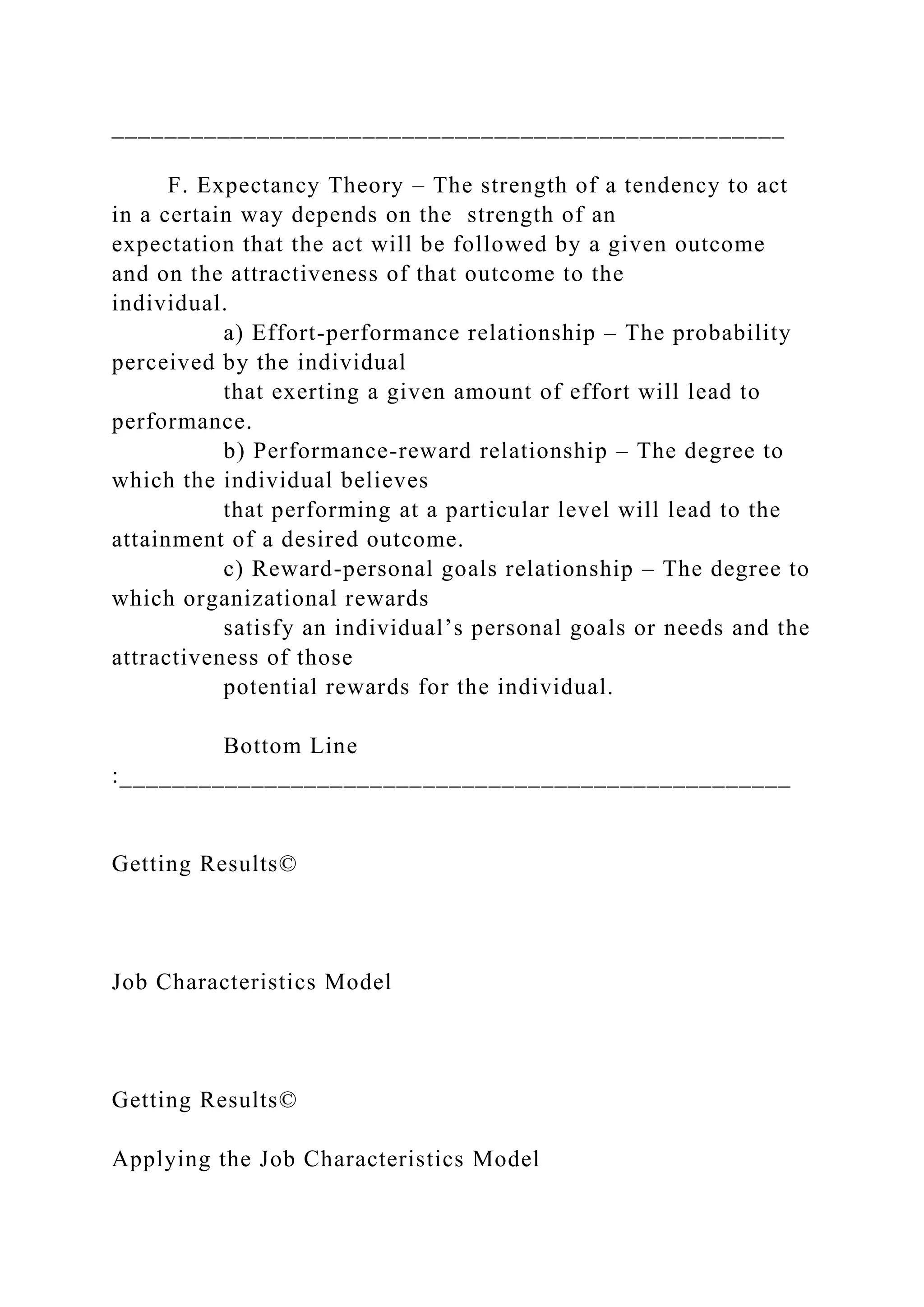 ___________________________________________________
F. Expectancy Theory – The strength of a tendency to act
in a certain way depends on the strength of an
expectation that the act will be followed by a given outcome
and on the attractiveness of that outcome to the
individual.
a) Effort-performance relationship – The probability
perceived by the individual
that exerting a given amount of effort will lead to
performance.
b) Performance-reward relationship – The degree to
which the individual believes
that performing at a particular level will lead to the
attainment of a desired outcome.
c) Reward-personal goals relationship – The degree to
which organizational rewards
satisfy an individual’s personal goals or needs and the
attractiveness of those
potential rewards for the individual.
Bottom Line
:___________________________________________________
Getting Results©
Job Characteristics Model
Getting Results©
Applying the Job Characteristics Model
 