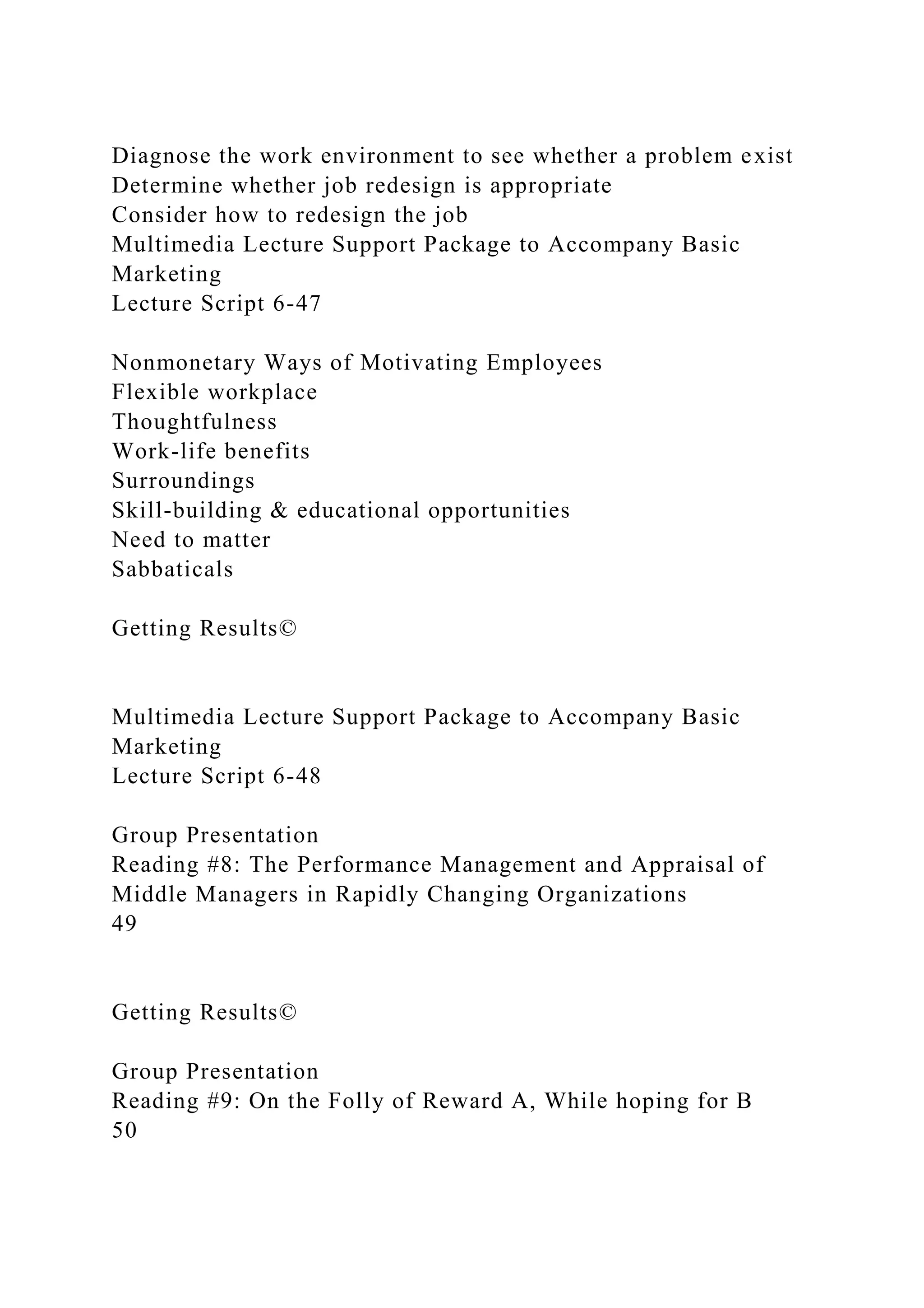 Diagnose the work environment to see whether a problem exist
Determine whether job redesign is appropriate
Consider how to redesign the job
Multimedia Lecture Support Package to Accompany Basic
Marketing
Lecture Script 6-47
Nonmonetary Ways of Motivating Employees
Flexible workplace
Thoughtfulness
Work-life benefits
Surroundings
Skill-building & educational opportunities
Need to matter
Sabbaticals
Getting Results©
Multimedia Lecture Support Package to Accompany Basic
Marketing
Lecture Script 6-48
Group Presentation
Reading #8: The Performance Management and Appraisal of
Middle Managers in Rapidly Changing Organizations
49
Getting Results©
Group Presentation
Reading #9: On the Folly of Reward A, While hoping for B
50
 
