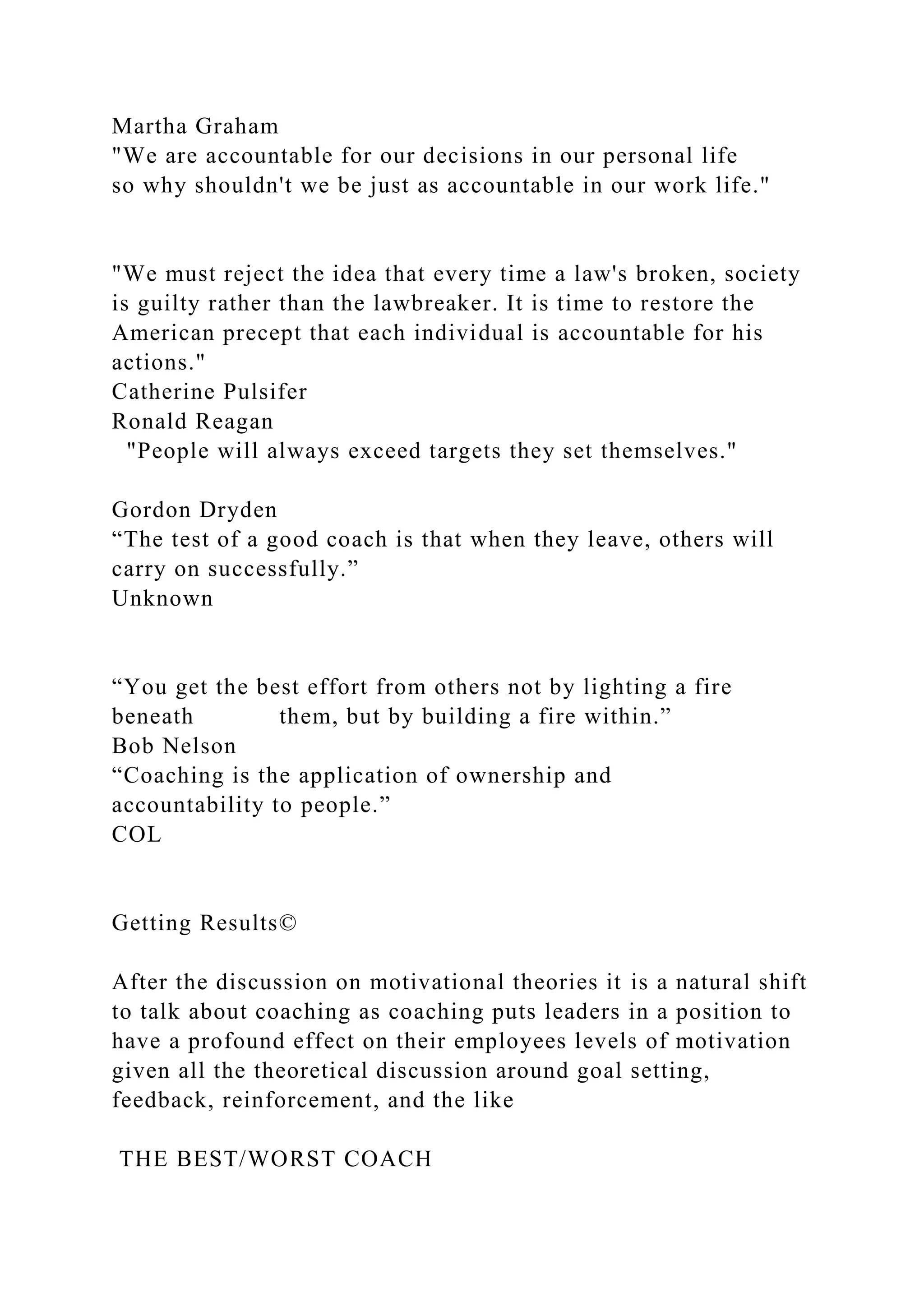 Martha Graham
"We are accountable for our decisions in our personal life
so why shouldn't we be just as accountable in our work life."
"We must reject the idea that every time a law's broken, society
is guilty rather than the lawbreaker. It is time to restore the
American precept that each individual is accountable for his
actions."
Catherine Pulsifer
Ronald Reagan
"People will always exceed targets they set themselves."
Gordon Dryden
“The test of a good coach is that when they leave, others will
carry on successfully.”
Unknown
“You get the best effort from others not by lighting a fire
beneath them, but by building a fire within.”
Bob Nelson
“Coaching is the application of ownership and
accountability to people.”
COL
Getting Results©
After the discussion on motivational theories it is a natural shift
to talk about coaching as coaching puts leaders in a position to
have a profound effect on their employees levels of motivation
given all the theoretical discussion around goal setting,
feedback, reinforcement, and the like
THE BEST/WORST COACH
 