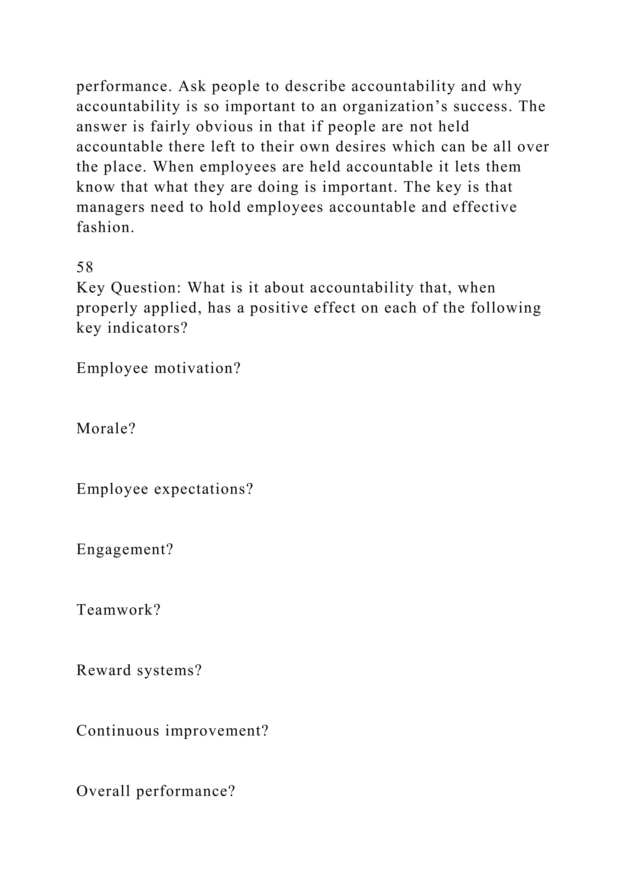 performance. Ask people to describe accountability and why
accountability is so important to an organization’s success. The
answer is fairly obvious in that if people are not held
accountable there left to their own desires which can be all over
the place. When employees are held accountable it lets them
know that what they are doing is important. The key is that
managers need to hold employees accountable and effective
fashion.
58
Key Question: What is it about accountability that, when
properly applied, has a positive effect on each of the following
key indicators?
Employee motivation?
Morale?
Employee expectations?
Engagement?
Teamwork?
Reward systems?
Continuous improvement?
Overall performance?
 