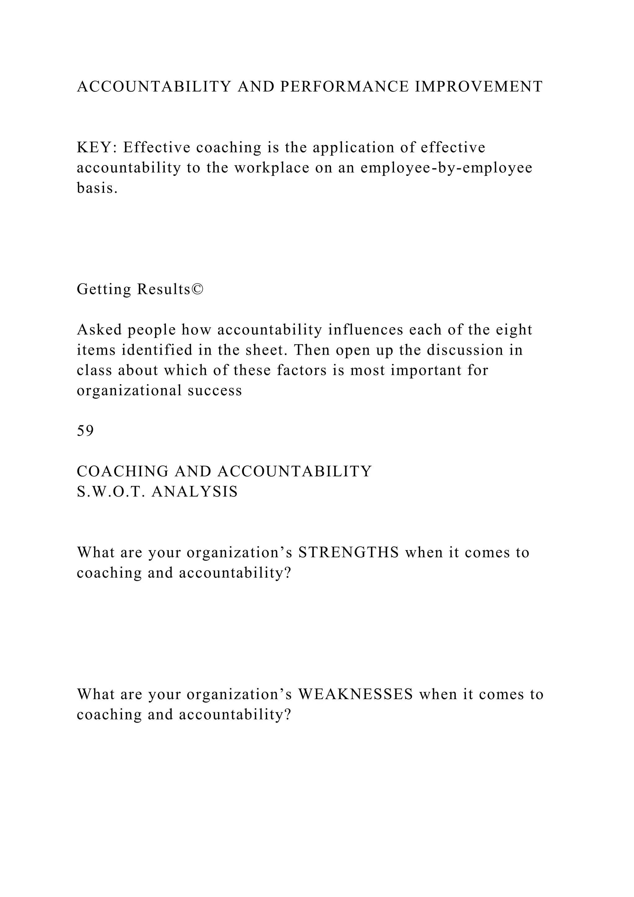 ACCOUNTABILITY AND PERFORMANCE IMPROVEMENT
KEY: Effective coaching is the application of effective
accountability to the workplace on an employee-by-employee
basis.
Getting Results©
Asked people how accountability influences each of the eight
items identified in the sheet. Then open up the discussion in
class about which of these factors is most important for
organizational success
59
COACHING AND ACCOUNTABILITY
S.W.O.T. ANALYSIS
What are your organization’s STRENGTHS when it comes to
coaching and accountability?
What are your organization’s WEAKNESSES when it comes to
coaching and accountability?
 