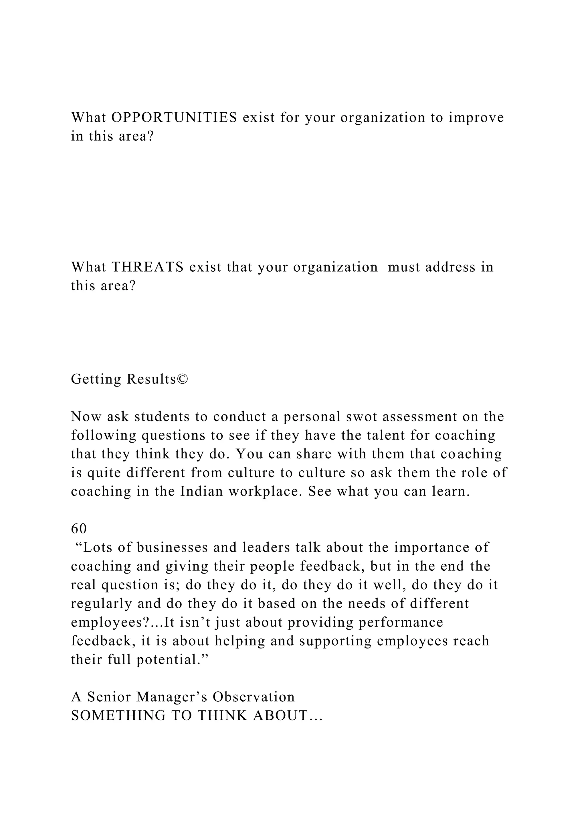 What OPPORTUNITIES exist for your organization to improve
in this area?
What THREATS exist that your organization must address in
this area?
Getting Results©
Now ask students to conduct a personal swot assessment on the
following questions to see if they have the talent for coaching
that they think they do. You can share with them that coaching
is quite different from culture to culture so ask them the role of
coaching in the Indian workplace. See what you can learn.
60
“Lots of businesses and leaders talk about the importance of
coaching and giving their people feedback, but in the end the
real question is; do they do it, do they do it well, do they do it
regularly and do they do it based on the needs of different
employees?...It isn’t just about providing performance
feedback, it is about helping and supporting employees reach
their full potential.”
A Senior Manager’s Observation
SOMETHING TO THINK ABOUT…
 