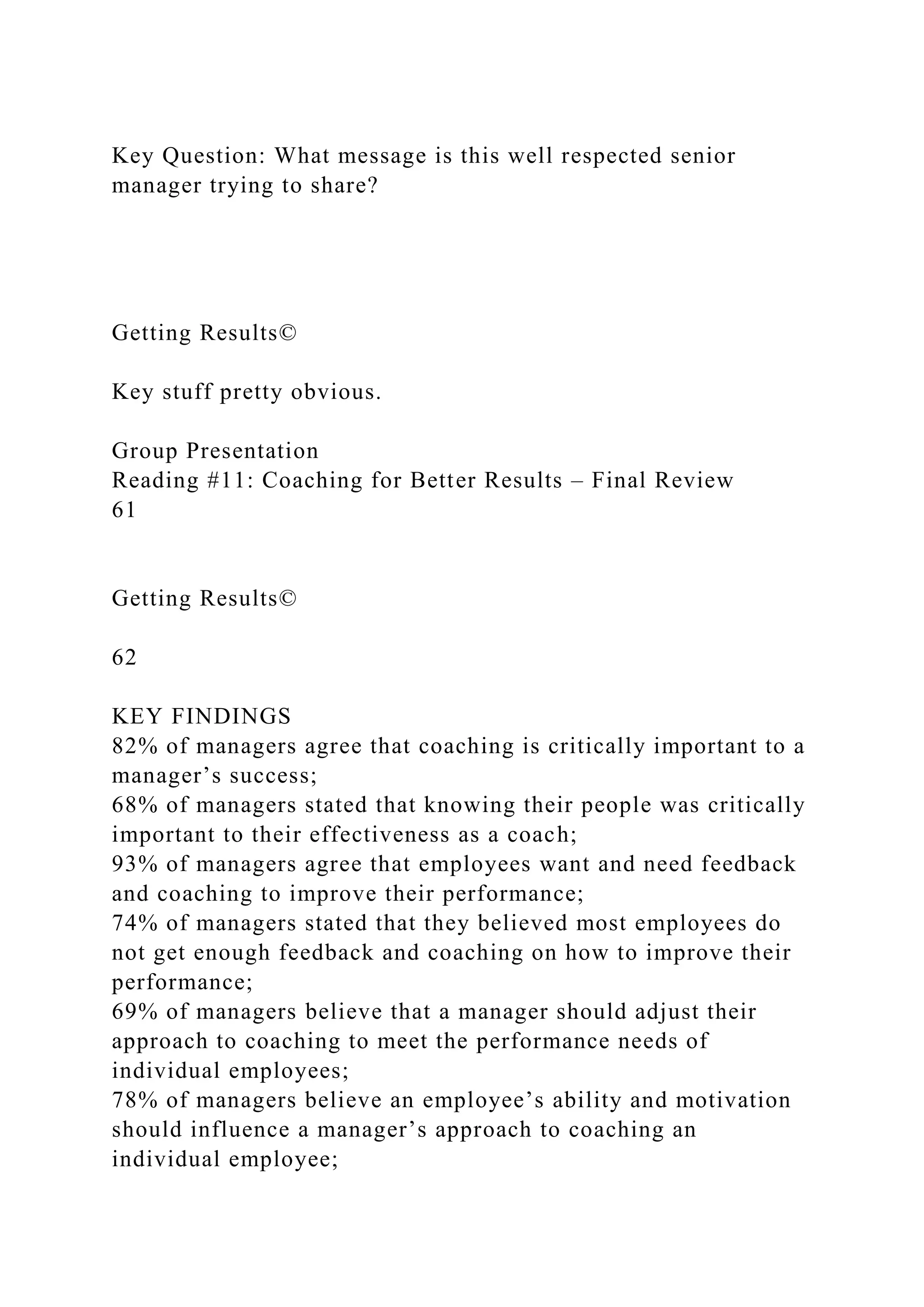 Key Question: What message is this well respected senior
manager trying to share?
Getting Results©
Key stuff pretty obvious.
Group Presentation
Reading #11: Coaching for Better Results – Final Review
61
Getting Results©
62
KEY FINDINGS
82% of managers agree that coaching is critically important to a
manager’s success;
68% of managers stated that knowing their people was critically
important to their effectiveness as a coach;
93% of managers agree that employees want and need feedback
and coaching to improve their performance;
74% of managers stated that they believed most employees do
not get enough feedback and coaching on how to improve their
performance;
69% of managers believe that a manager should adjust their
approach to coaching to meet the performance needs of
individual employees;
78% of managers believe an employee’s ability and motivation
should influence a manager’s approach to coaching an
individual employee;
 