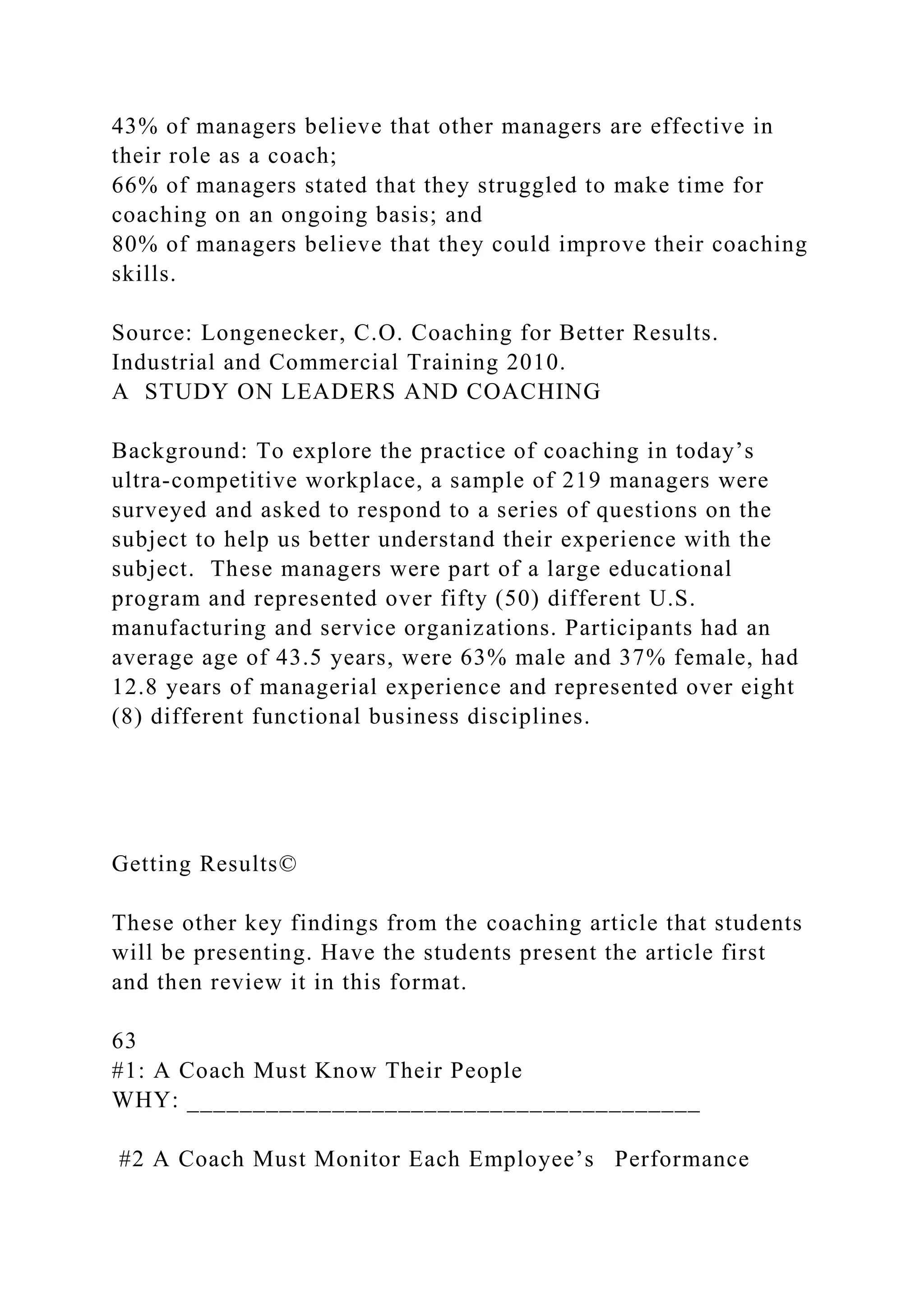43% of managers believe that other managers are effective in
their role as a coach;
66% of managers stated that they struggled to make time for
coaching on an ongoing basis; and
80% of managers believe that they could improve their coaching
skills.
Source: Longenecker, C.O. Coaching for Better Results.
Industrial and Commercial Training 2010.
A STUDY ON LEADERS AND COACHING
Background: To explore the practice of coaching in today’s
ultra-competitive workplace, a sample of 219 managers were
surveyed and asked to respond to a series of questions on the
subject to help us better understand their experience with the
subject. These managers were part of a large educational
program and represented over fifty (50) different U.S.
manufacturing and service organizations. Participants had an
average age of 43.5 years, were 63% male and 37% female, had
12.8 years of managerial experience and represented over eight
(8) different functional business disciplines.
Getting Results©
These other key findings from the coaching article that students
will be presenting. Have the students present the article first
and then review it in this format.
63
#1: A Coach Must Know Their People
WHY: _______________________________________
#2 A Coach Must Monitor Each Employee’s Performance
 