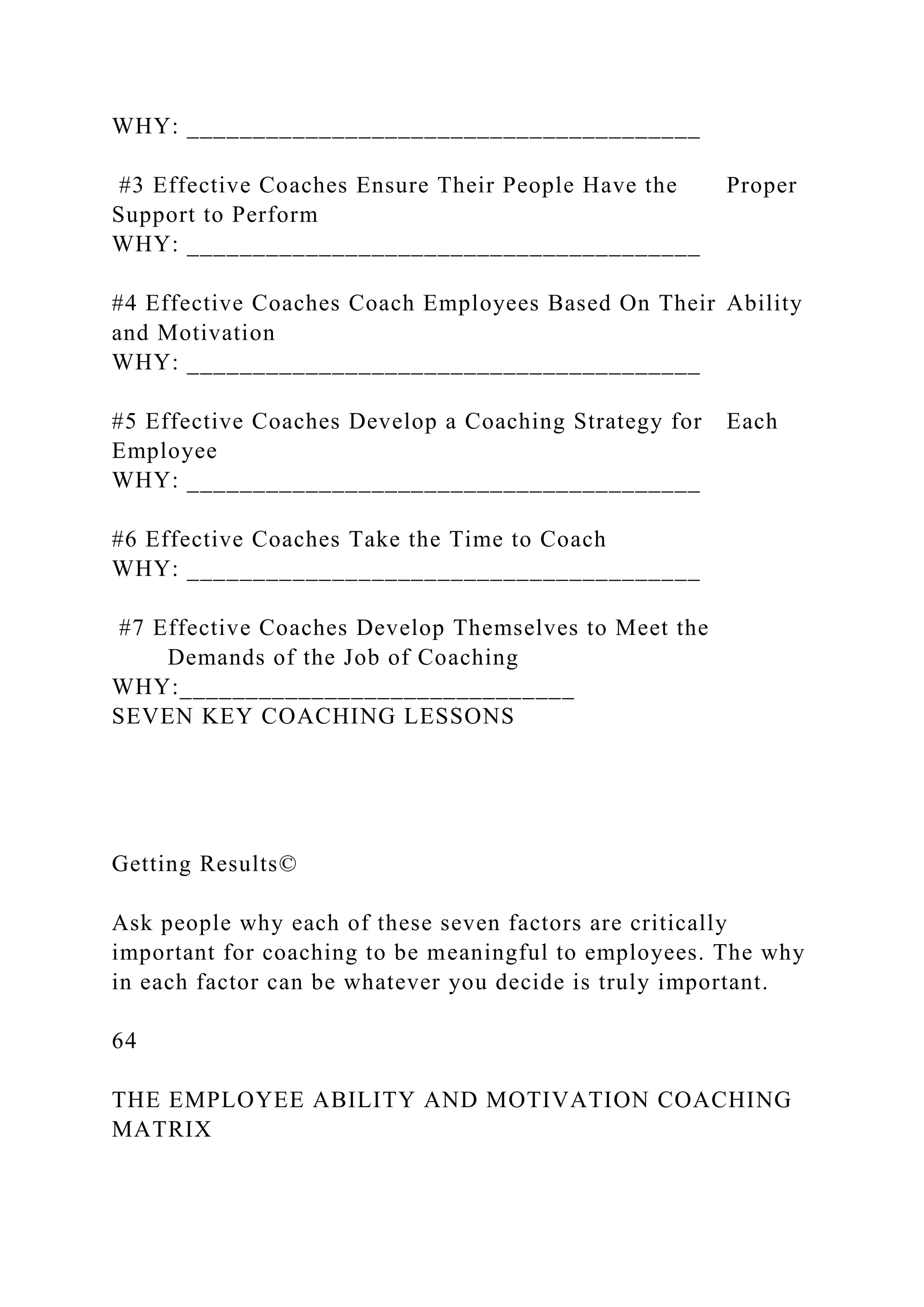WHY: _______________________________________
#3 Effective Coaches Ensure Their People Have the Proper
Support to Perform
WHY: _______________________________________
#4 Effective Coaches Coach Employees Based On Their Ability
and Motivation
WHY: _______________________________________
#5 Effective Coaches Develop a Coaching Strategy for Each
Employee
WHY: _______________________________________
#6 Effective Coaches Take the Time to Coach
WHY: _______________________________________
#7 Effective Coaches Develop Themselves to Meet the
Demands of the Job of Coaching
WHY:______________________________
SEVEN KEY COACHING LESSONS
Getting Results©
Ask people why each of these seven factors are critically
important for coaching to be meaningful to employees. The why
in each factor can be whatever you decide is truly important.
64
THE EMPLOYEE ABILITY AND MOTIVATION COACHING
MATRIX
 