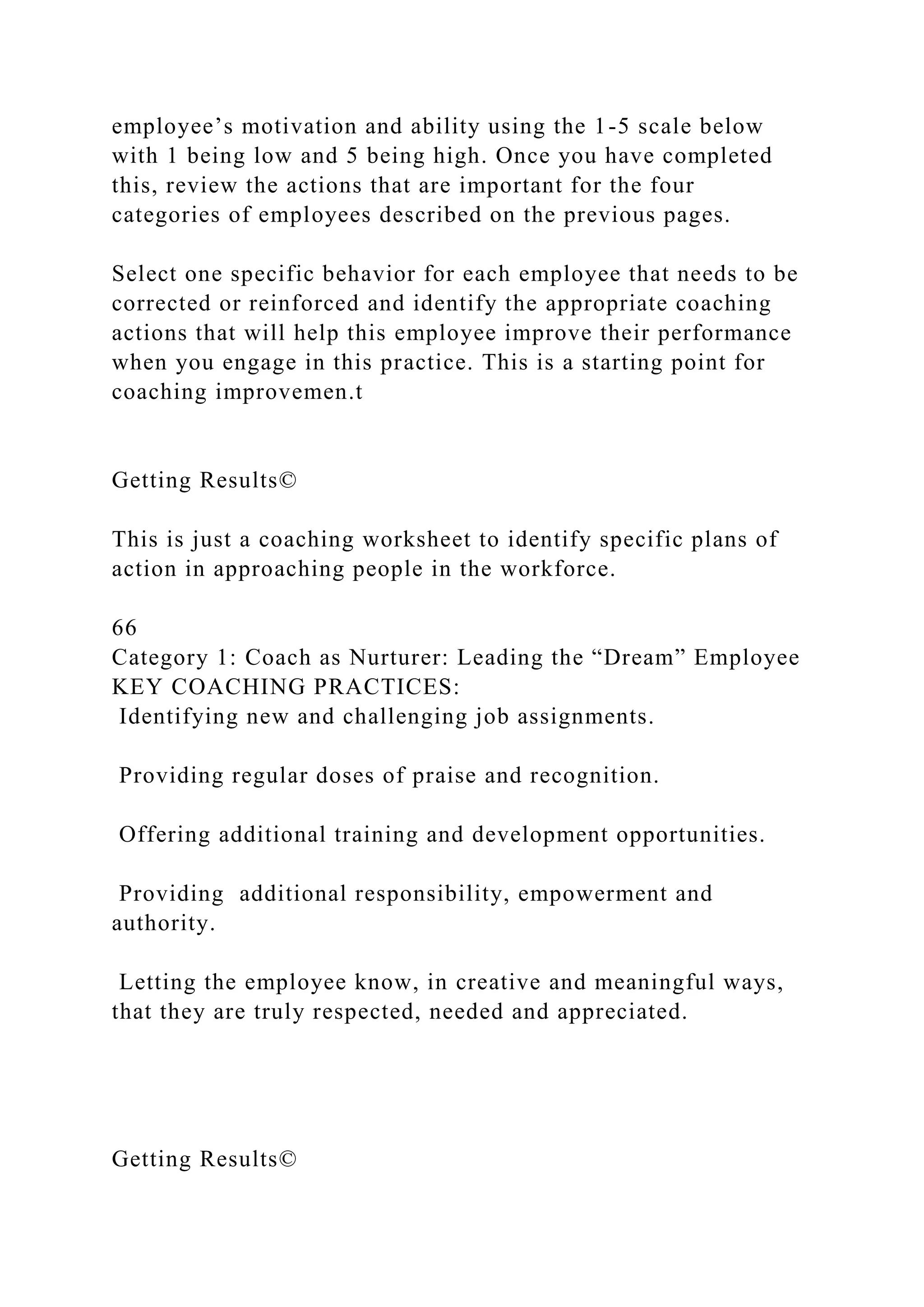 employee’s motivation and ability using the 1-5 scale below
with 1 being low and 5 being high. Once you have completed
this, review the actions that are important for the four
categories of employees described on the previous pages.
Select one specific behavior for each employee that needs to be
corrected or reinforced and identify the appropriate coaching
actions that will help this employee improve their performance
when you engage in this practice. This is a starting point for
coaching improvemen.t
Getting Results©
This is just a coaching worksheet to identify specific plans of
action in approaching people in the workforce.
66
Category 1: Coach as Nurturer: Leading the “Dream” Employee
KEY COACHING PRACTICES:
Identifying new and challenging job assignments.
Providing regular doses of praise and recognition.
Offering additional training and development opportunities.
Providing additional responsibility, empowerment and
authority.
Letting the employee know, in creative and meaningful ways,
that they are truly respected, needed and appreciated.
Getting Results©
 