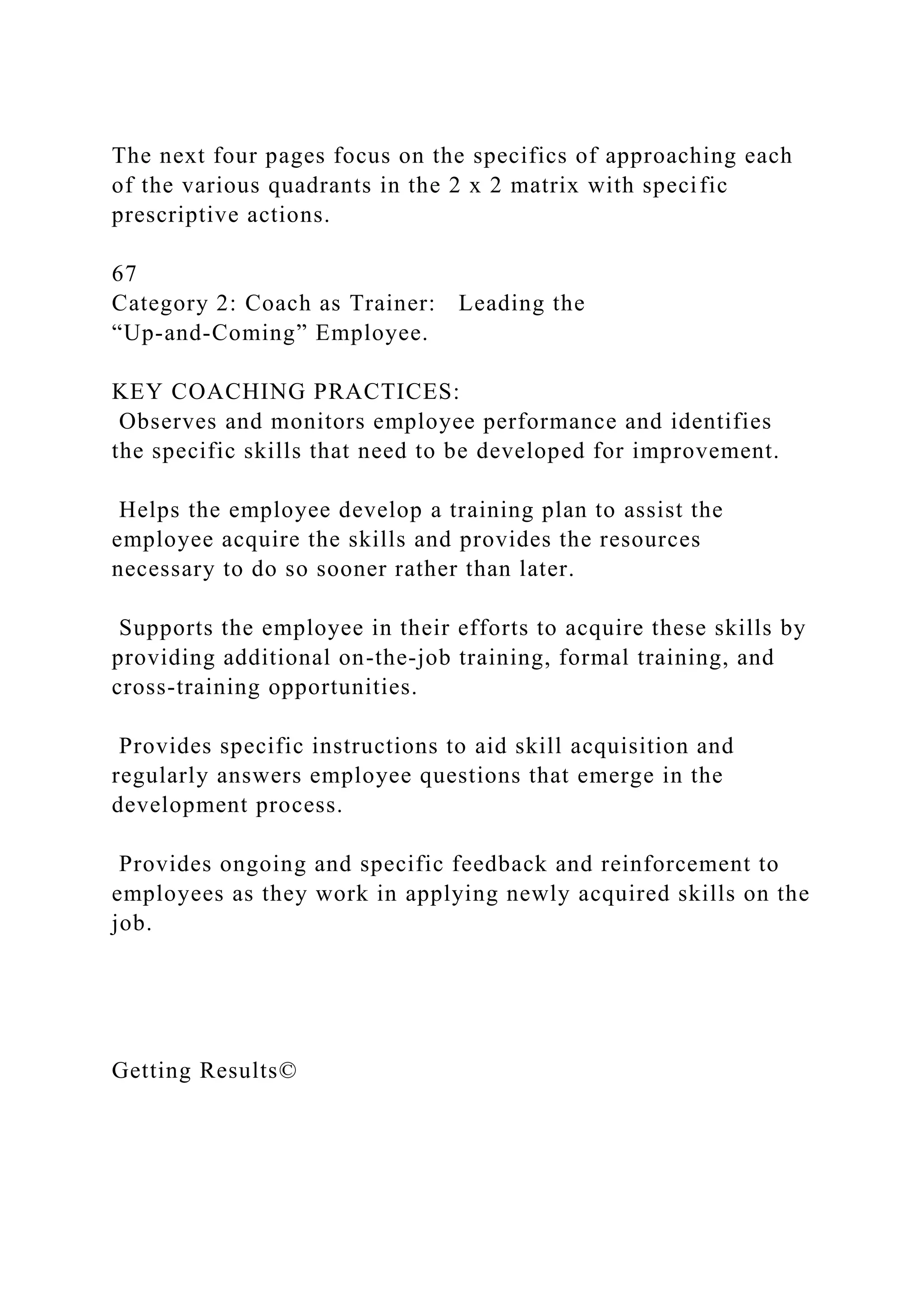 The next four pages focus on the specifics of approaching each
of the various quadrants in the 2 x 2 matrix with specific
prescriptive actions.
67
Category 2: Coach as Trainer: Leading the
“Up-and-Coming” Employee.
KEY COACHING PRACTICES:
Observes and monitors employee performance and identifies
the specific skills that need to be developed for improvement.
Helps the employee develop a training plan to assist the
employee acquire the skills and provides the resources
necessary to do so sooner rather than later.
Supports the employee in their efforts to acquire these skills by
providing additional on-the-job training, formal training, and
cross-training opportunities.
Provides specific instructions to aid skill acquisition and
regularly answers employee questions that emerge in the
development process.
Provides ongoing and specific feedback and reinforcement to
employees as they work in applying newly acquired skills on the
job.
Getting Results©
 