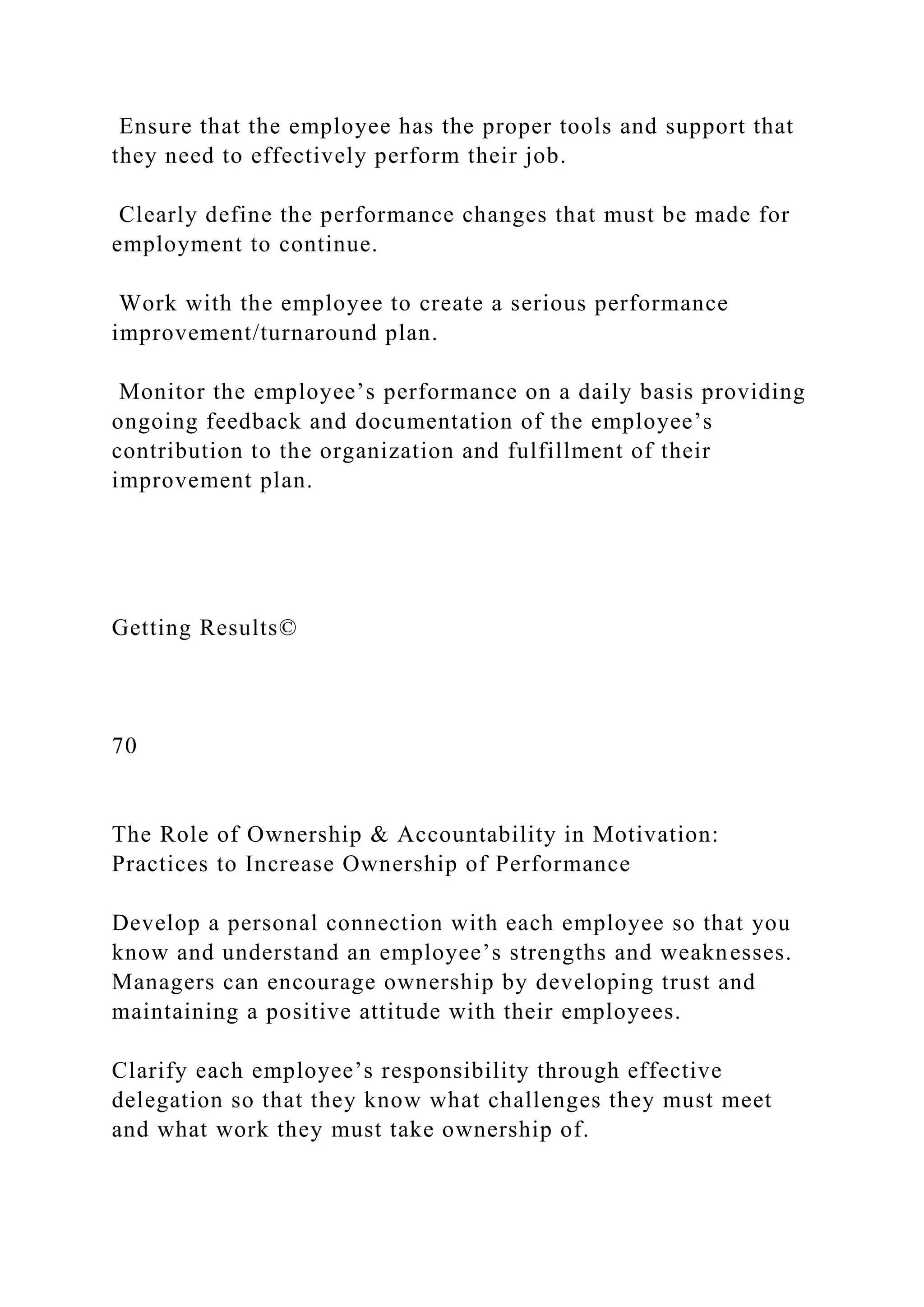 Ensure that the employee has the proper tools and support that
they need to effectively perform their job.
Clearly define the performance changes that must be made for
employment to continue.
Work with the employee to create a serious performance
improvement/turnaround plan.
Monitor the employee’s performance on a daily basis providing
ongoing feedback and documentation of the employee’s
contribution to the organization and fulfillment of their
improvement plan.
Getting Results©
70
The Role of Ownership & Accountability in Motivation:
Practices to Increase Ownership of Performance
Develop a personal connection with each employee so that you
know and understand an employee’s strengths and weaknesses.
Managers can encourage ownership by developing trust and
maintaining a positive attitude with their employees.
Clarify each employee’s responsibility through effective
delegation so that they know what challenges they must meet
and what work they must take ownership of.
 
