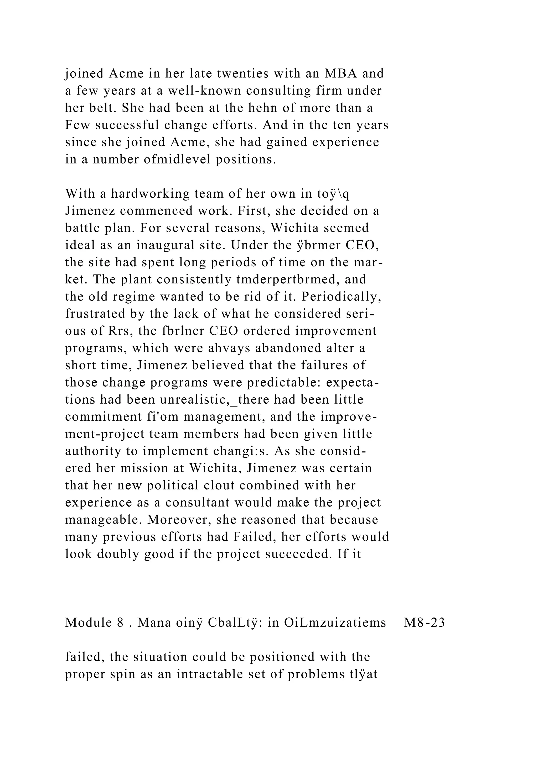 joined Acme in her late twenties with an MBA and
a few years at a well-known consulting firm under
her belt. She had been at the hehn of more than a
Few successful change efforts. And in the ten years
since she joined Acme, she had gained experience
in a number ofmidlevel positions.
With a hardworking team of her own in toÿq
Jimenez commenced work. First, she decided on a
battle plan. For several reasons, Wichita seemed
ideal as an inaugural site. Under the ÿbrmer CEO,
the site had spent long periods of time on the mar-
ket. The plant consistently tmderpertbrmed, and
the old regime wanted to be rid of it. Periodically,
frustrated by the lack of what he considered seri-
ous of Rrs, the fbrlner CEO ordered improvement
programs, which were ahvays abandoned alter a
short time, Jimenez believed that the failures of
those change programs were predictable: expecta-
tions had been unrealistic,_there had been little
commitment fi'om management, and the improve-
ment-project team members had been given little
authority to implement changi:s. As she consid-
ered her mission at Wichita, Jimenez was certain
that her new political clout combined with her
experience as a consultant would make the project
manageable. Moreover, she reasoned that because
many previous efforts had Failed, her efforts would
look doubly good if the project succeeded. If it
Module 8 . Mana oinÿ CbalLtÿ: in OiLmzuizatiems M8-23
failed, the situation could be positioned with the
proper spin as an intractable set of problems tlÿat
 