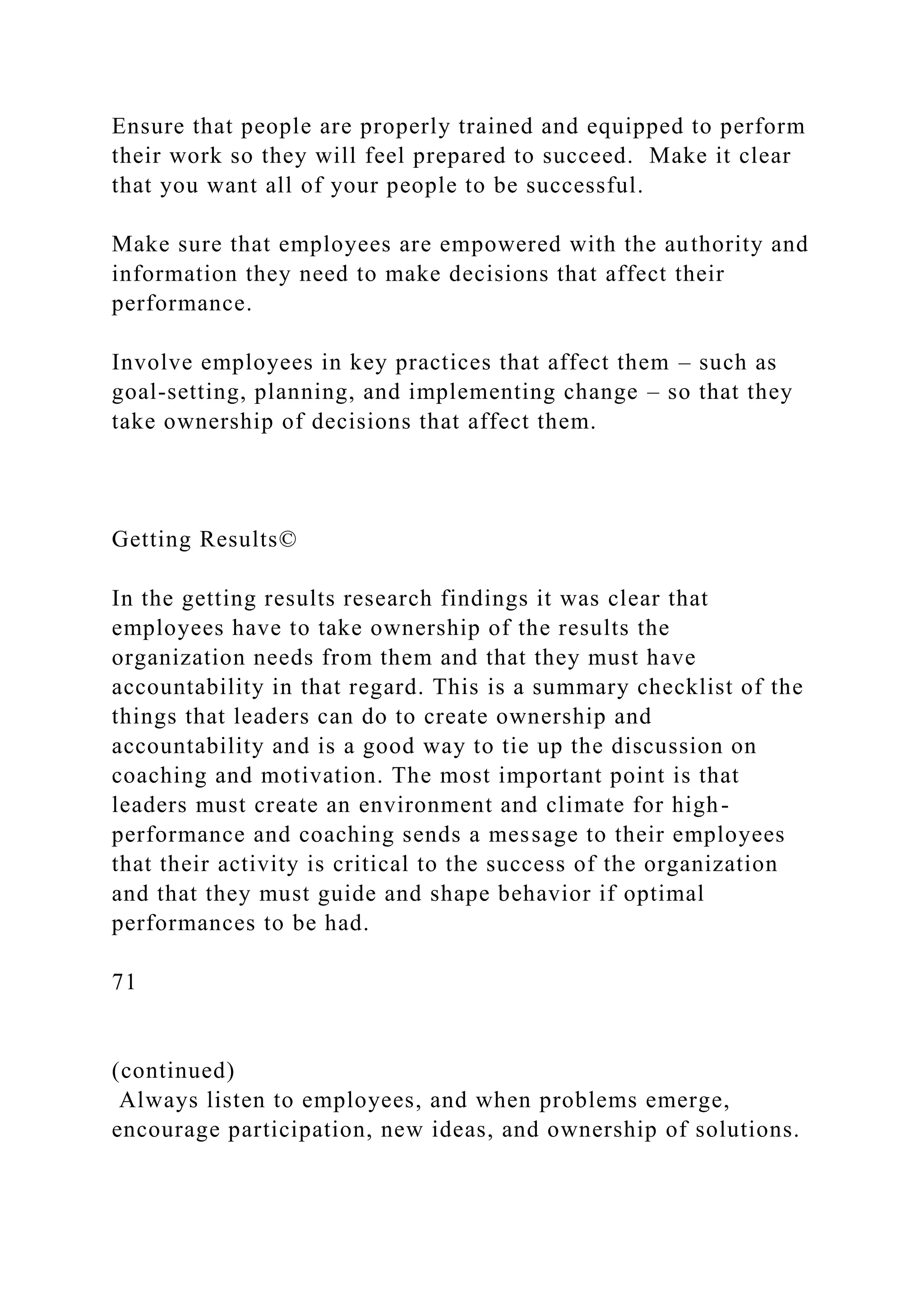 Ensure that people are properly trained and equipped to perform
their work so they will feel prepared to succeed. Make it clear
that you want all of your people to be successful.
Make sure that employees are empowered with the authority and
information they need to make decisions that affect their
performance.
Involve employees in key practices that affect them – such as
goal-setting, planning, and implementing change – so that they
take ownership of decisions that affect them.
Getting Results©
In the getting results research findings it was clear that
employees have to take ownership of the results the
organization needs from them and that they must have
accountability in that regard. This is a summary checklist of the
things that leaders can do to create ownership and
accountability and is a good way to tie up the discussion on
coaching and motivation. The most important point is that
leaders must create an environment and climate for high-
performance and coaching sends a message to their employees
that their activity is critical to the success of the organization
and that they must guide and shape behavior if optimal
performances to be had.
71
(continued)
Always listen to employees, and when problems emerge,
encourage participation, new ideas, and ownership of solutions.
 
