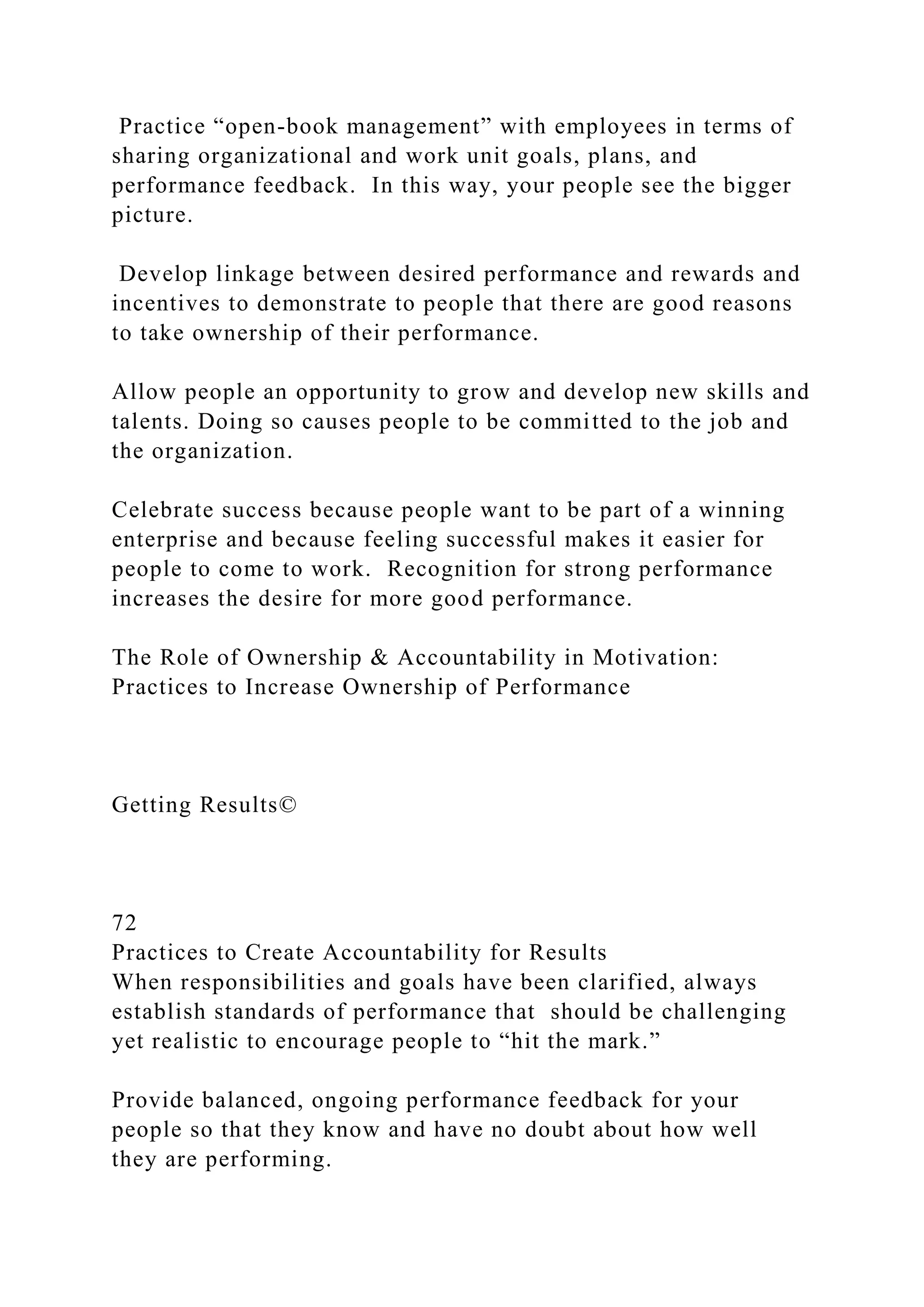 Practice “open-book management” with employees in terms of
sharing organizational and work unit goals, plans, and
performance feedback. In this way, your people see the bigger
picture.
Develop linkage between desired performance and rewards and
incentives to demonstrate to people that there are good reasons
to take ownership of their performance.
Allow people an opportunity to grow and develop new skills and
talents. Doing so causes people to be committed to the job and
the organization.
Celebrate success because people want to be part of a winning
enterprise and because feeling successful makes it easier for
people to come to work. Recognition for strong performance
increases the desire for more good performance.
The Role of Ownership & Accountability in Motivation:
Practices to Increase Ownership of Performance
Getting Results©
72
Practices to Create Accountability for Results
When responsibilities and goals have been clarified, always
establish standards of performance that should be challenging
yet realistic to encourage people to “hit the mark.”
Provide balanced, ongoing performance feedback for your
people so that they know and have no doubt about how well
they are performing.
 