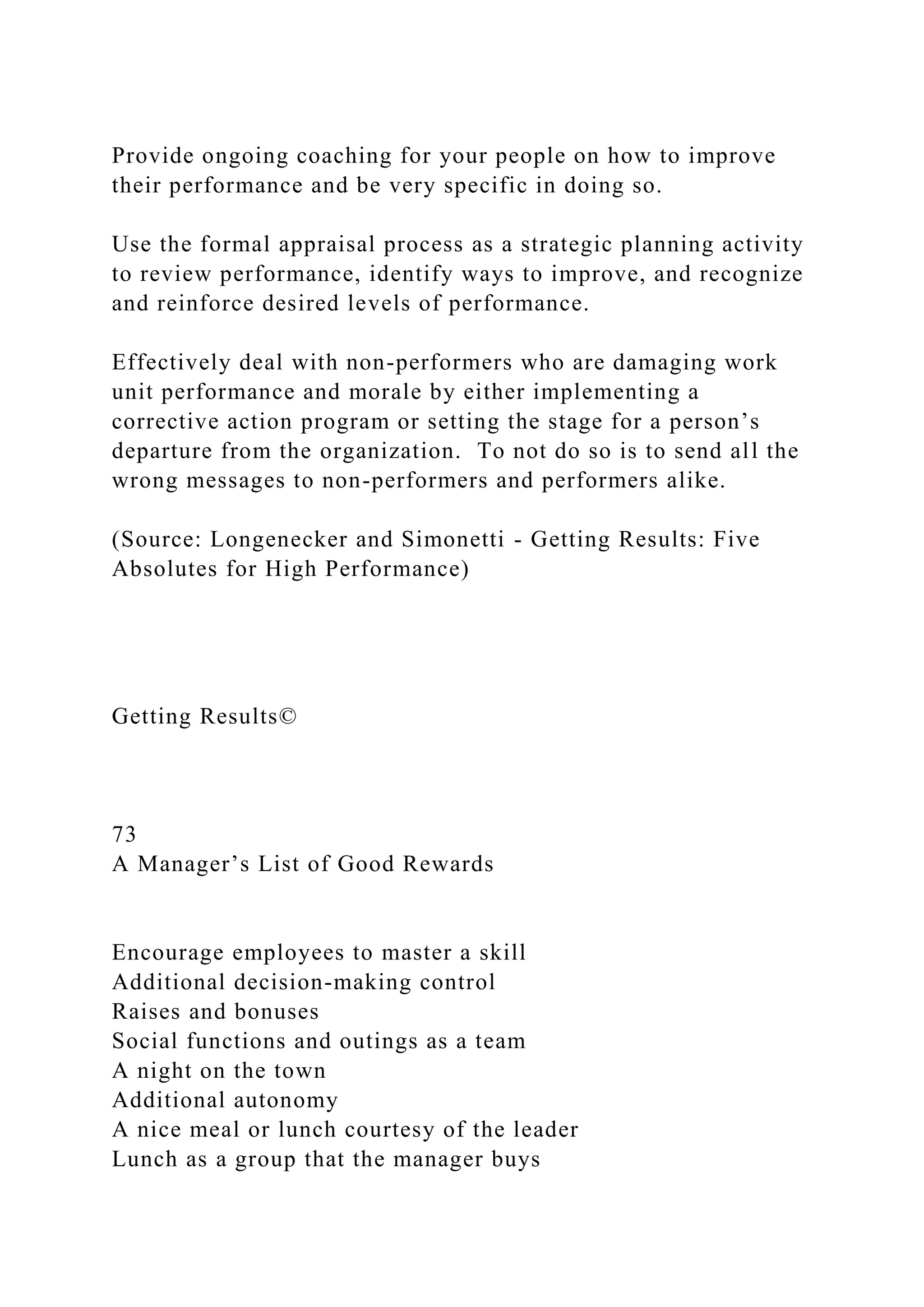 Provide ongoing coaching for your people on how to improve
their performance and be very specific in doing so.
Use the formal appraisal process as a strategic planning activity
to review performance, identify ways to improve, and recognize
and reinforce desired levels of performance.
Effectively deal with non-performers who are damaging work
unit performance and morale by either implementing a
corrective action program or setting the stage for a person’s
departure from the organization. To not do so is to send all the
wrong messages to non-performers and performers alike.
(Source: Longenecker and Simonetti - Getting Results: Five
Absolutes for High Performance)
Getting Results©
73
A Manager’s List of Good Rewards
Encourage employees to master a skill
Additional decision-making control
Raises and bonuses
Social functions and outings as a team
A night on the town
Additional autonomy
A nice meal or lunch courtesy of the leader
Lunch as a group that the manager buys
 