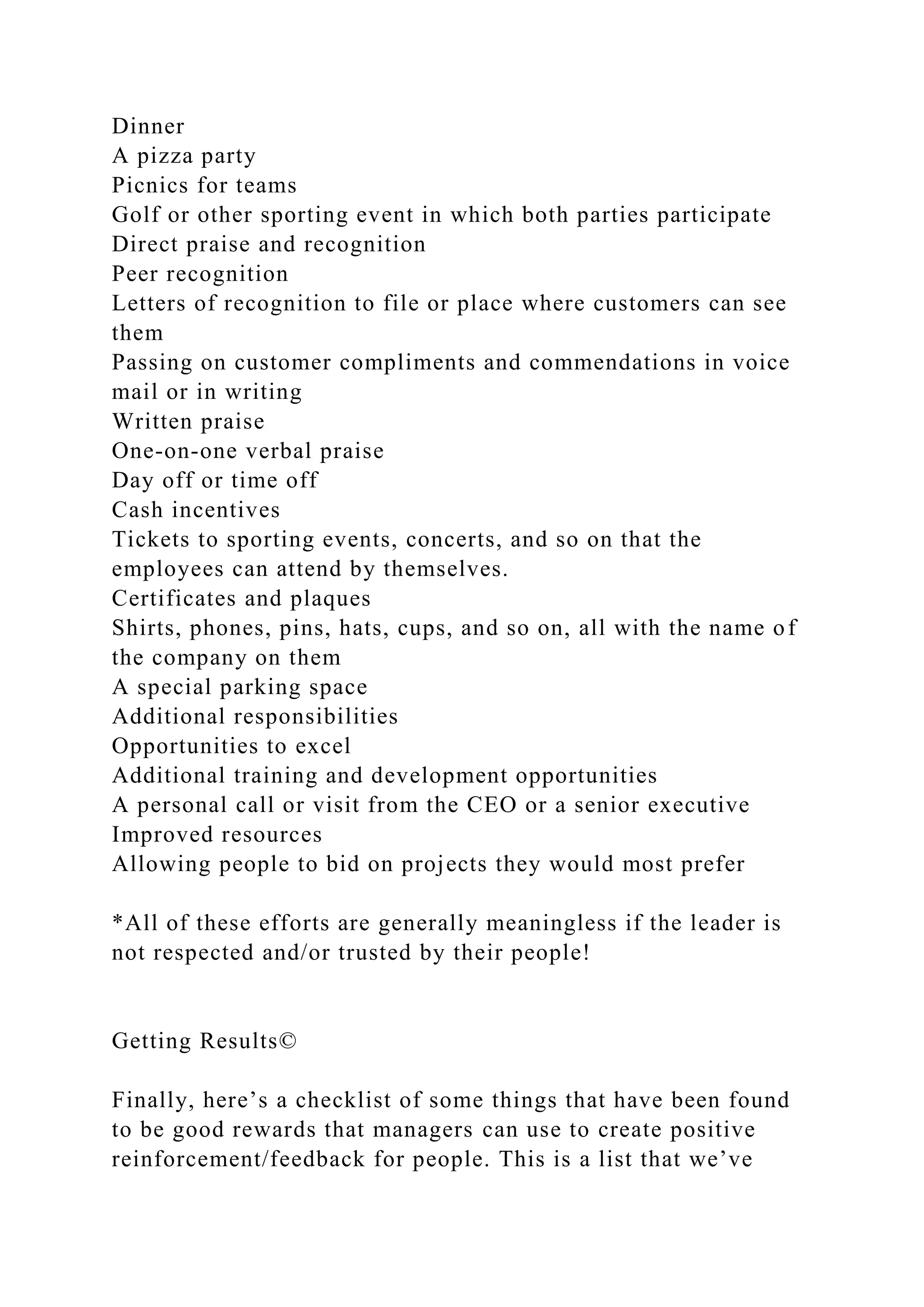 Dinner
A pizza party
Picnics for teams
Golf or other sporting event in which both parties participate
Direct praise and recognition
Peer recognition
Letters of recognition to file or place where customers can see
them
Passing on customer compliments and commendations in voice
mail or in writing
Written praise
One-on-one verbal praise
Day off or time off
Cash incentives
Tickets to sporting events, concerts, and so on that the
employees can attend by themselves.
Certificates and plaques
Shirts, phones, pins, hats, cups, and so on, all with the name of
the company on them
A special parking space
Additional responsibilities
Opportunities to excel
Additional training and development opportunities
A personal call or visit from the CEO or a senior executive
Improved resources
Allowing people to bid on projects they would most prefer
*All of these efforts are generally meaningless if the leader is
not respected and/or trusted by their people!
Getting Results©
Finally, here’s a checklist of some things that have been found
to be good rewards that managers can use to create positive
reinforcement/feedback for people. This is a list that we’ve
 