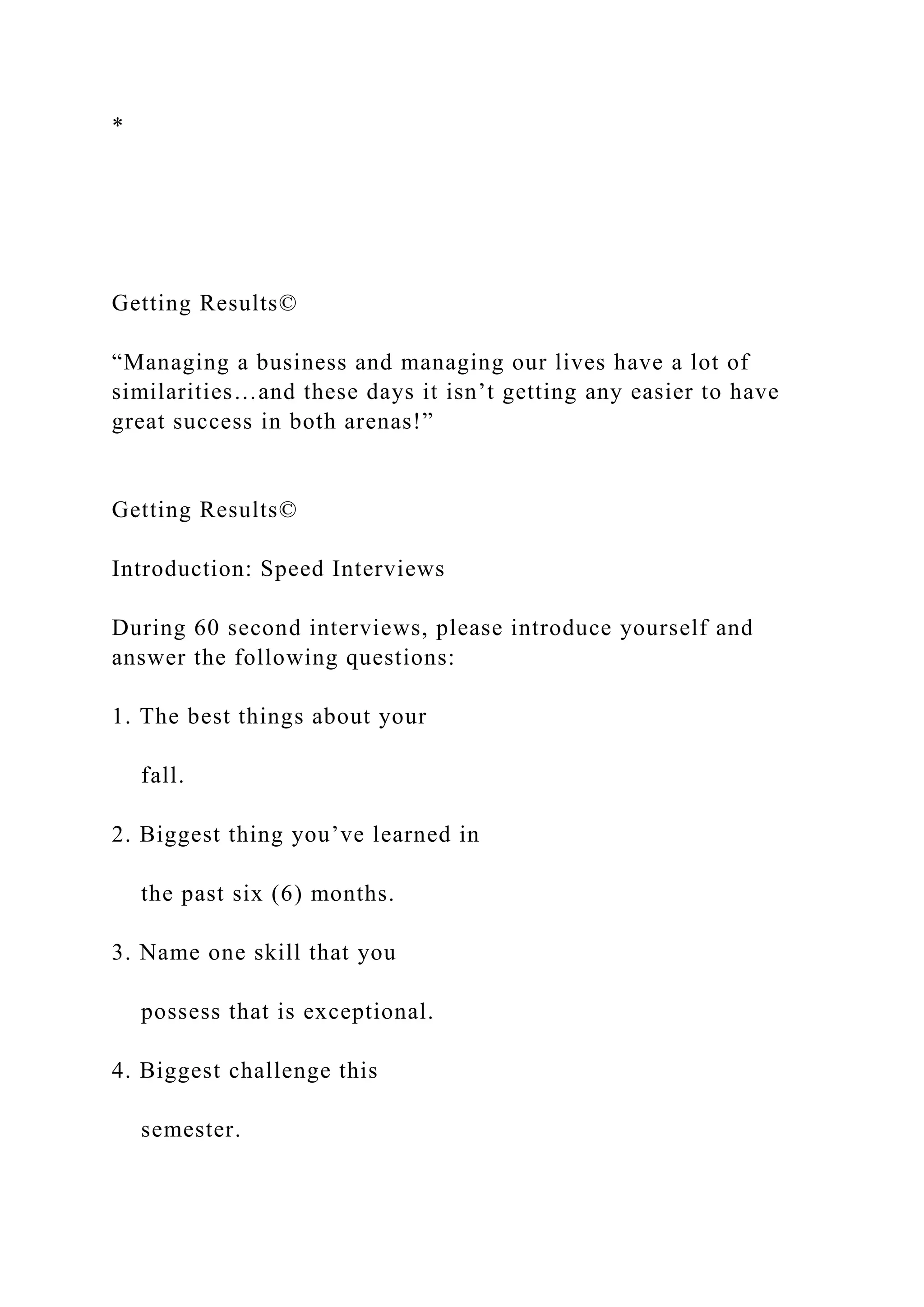 *
Getting Results©
“Managing a business and managing our lives have a lot of
similarities…and these days it isn’t getting any easier to have
great success in both arenas!”
Getting Results©
Introduction: Speed Interviews
During 60 second interviews, please introduce yourself and
answer the following questions:
1. The best things about your
fall.
2. Biggest thing you’ve learned in
the past six (6) months.
3. Name one skill that you
possess that is exceptional.
4. Biggest challenge this
semester.
 