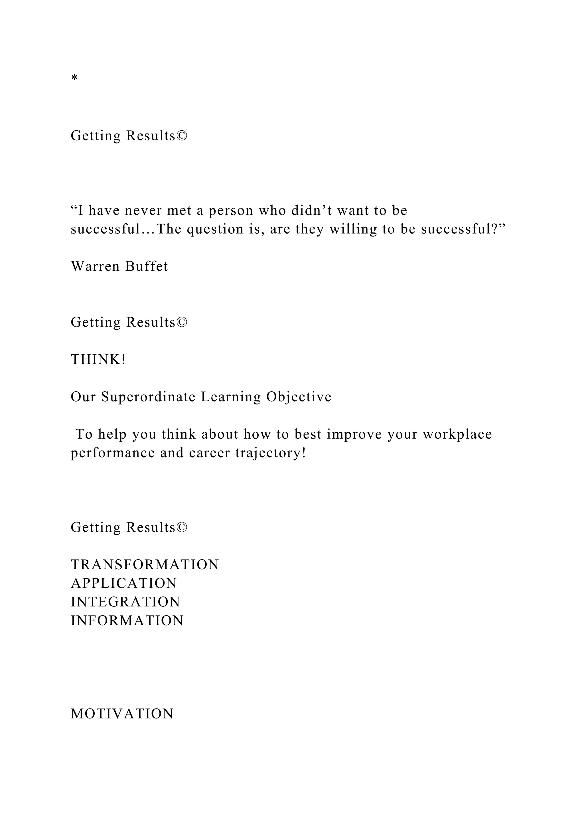*
Getting Results©
“I have never met a person who didn’t want to be
successful…The question is, are they willing to be successful?”
Warren Buffet
Getting Results©
THINK!
Our Superordinate Learning Objective
To help you think about how to best improve your workplace
performance and career trajectory!
Getting Results©
TRANSFORMATION
APPLICATION
INTEGRATION
INFORMATION
MOTIVATION
 