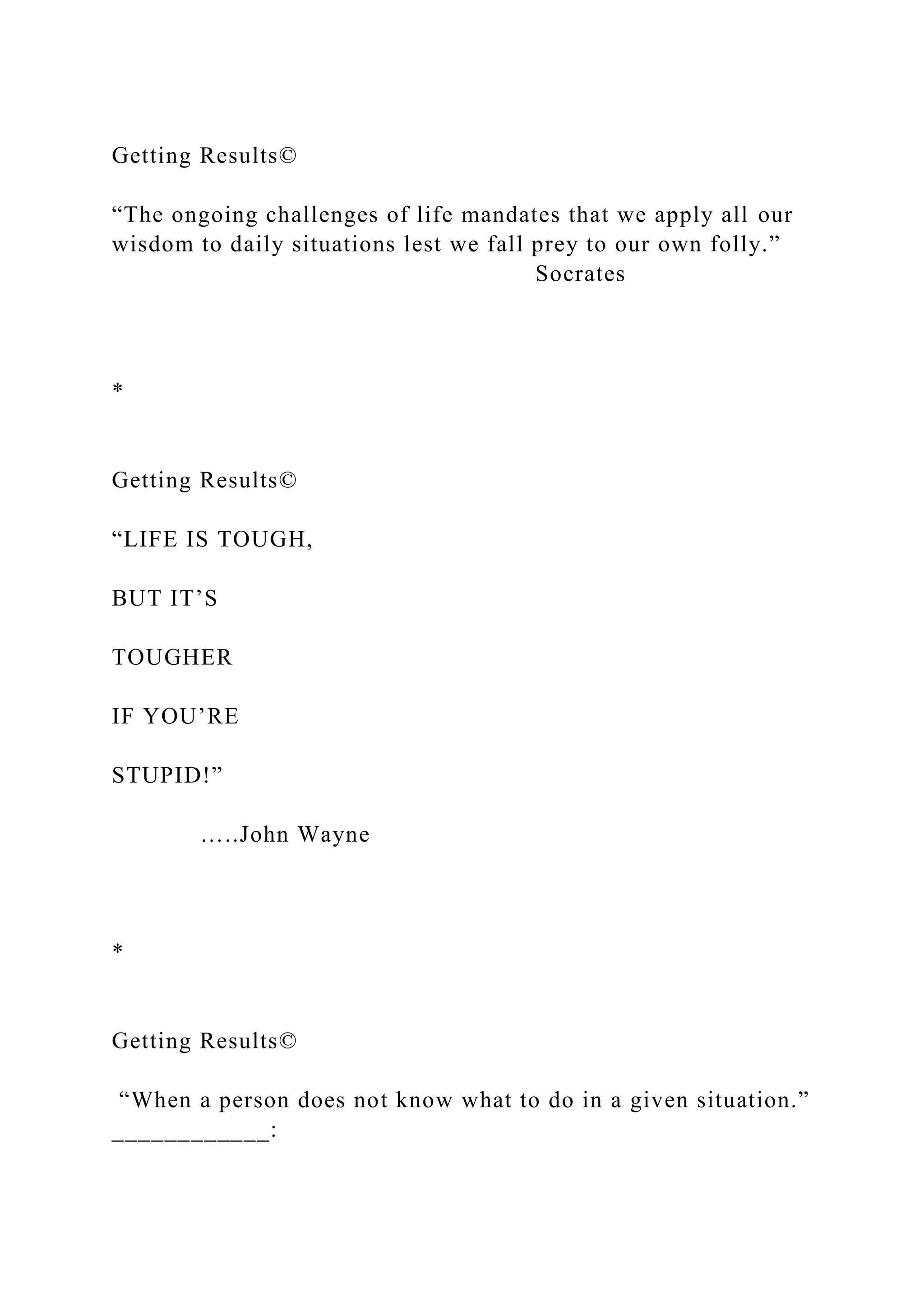 Getting Results©
“The ongoing challenges of life mandates that we apply all our
wisdom to daily situations lest we fall prey to our own folly.”
Socrates
*
Getting Results©
“LIFE IS TOUGH,
BUT IT’S
TOUGHER
IF YOU’RE
STUPID!”
…..John Wayne
*
Getting Results©
“When a person does not know what to do in a given situation.”
____________:
 