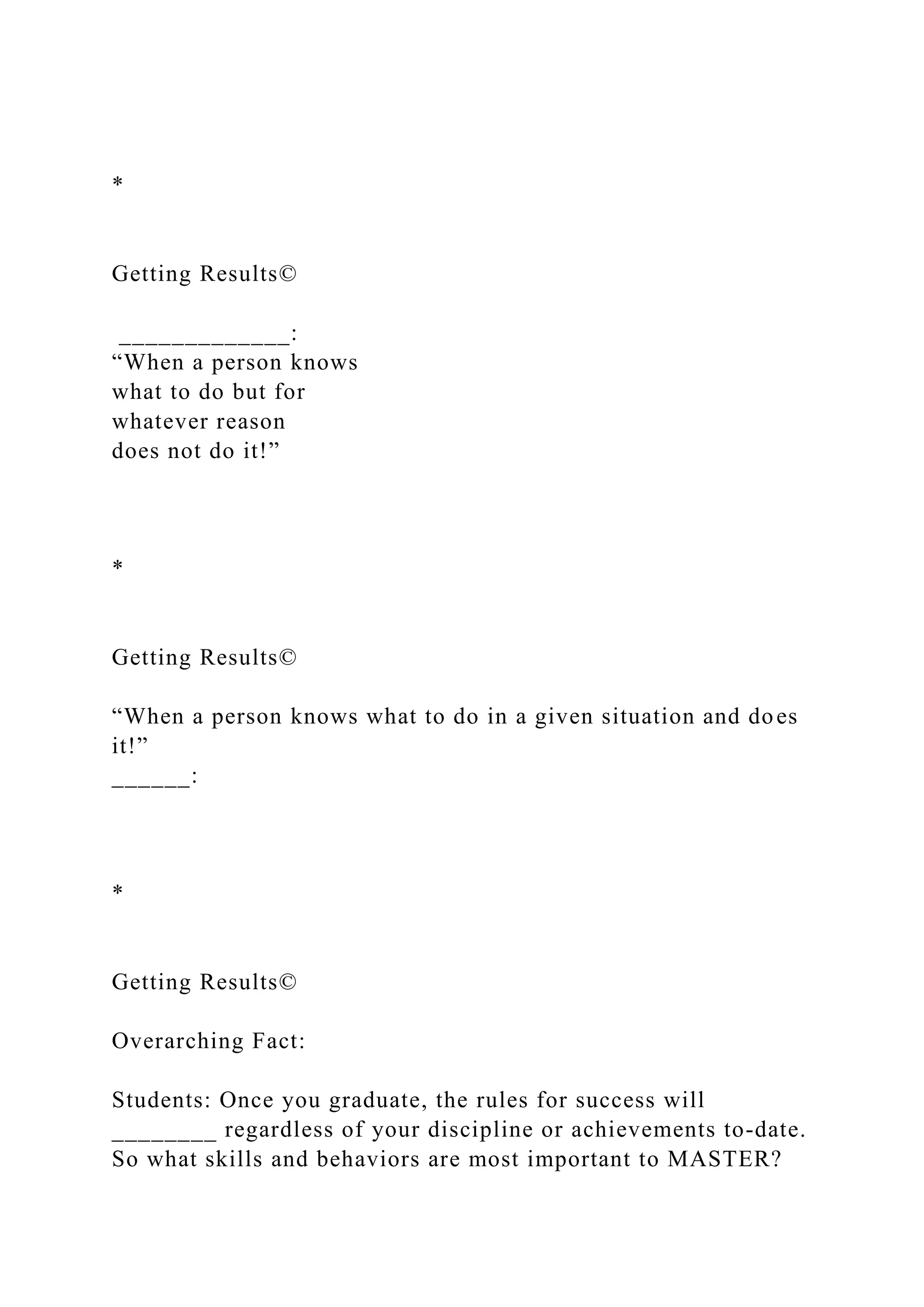 *
Getting Results©
_____________:
“When a person knows
what to do but for
whatever reason
does not do it!”
*
Getting Results©
“When a person knows what to do in a given situation and does
it!”
______:
*
Getting Results©
Overarching Fact:
Students: Once you graduate, the rules for success will
________ regardless of your discipline or achievements to-date.
So what skills and behaviors are most important to MASTER?
 