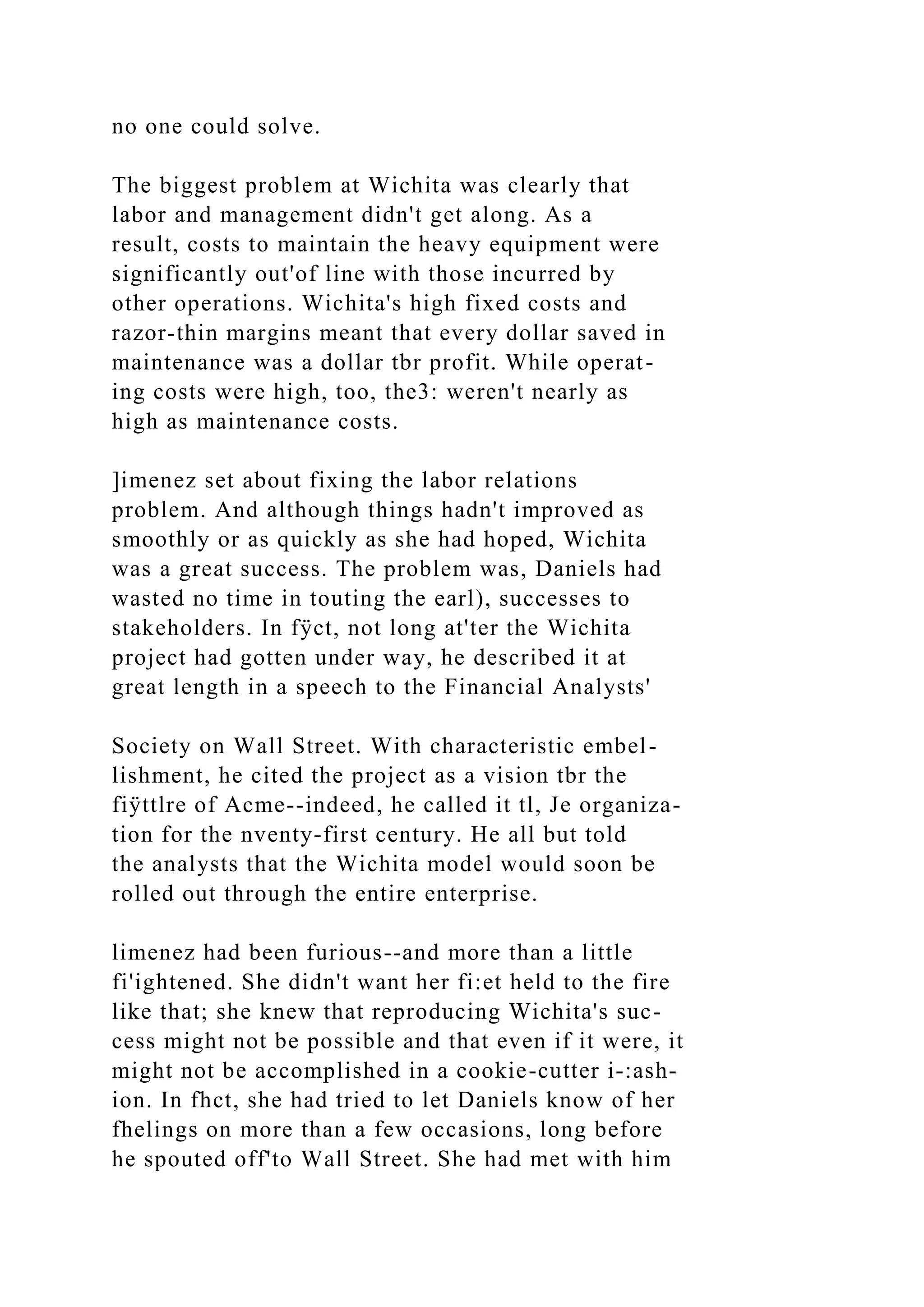 no one could solve.
The biggest problem at Wichita was clearly that
labor and management didn't get along. As a
result, costs to maintain the heavy equipment were
significantly out'of line with those incurred by
other operations. Wichita's high fixed costs and
razor-thin margins meant that every dollar saved in
maintenance was a dollar tbr profit. While operat-
ing costs were high, too, the3: weren't nearly as
high as maintenance costs.
]imenez set about fixing the labor relations
problem. And although things hadn't improved as
smoothly or as quickly as she had hoped, Wichita
was a great success. The problem was, Daniels had
wasted no time in touting the earl), successes to
stakeholders. In fÿct, not long at'ter the Wichita
project had gotten under way, he described it at
great length in a speech to the Financial Analysts'
Society on Wall Street. With characteristic embel-
lishment, he cited the project as a vision tbr the
fiÿttlre of Acme--indeed, he called it tl, Je organiza-
tion for the nventy-first century. He all but told
the analysts that the Wichita model would soon be
rolled out through the entire enterprise.
limenez had been furious--and more than a little
fi'ightened. She didn't want her fi:et held to the fire
like that; she knew that reproducing Wichita's suc-
cess might not be possible and that even if it were, it
might not be accomplished in a cookie-cutter i-:ash-
ion. In fhct, she had tried to let Daniels know of her
fhelings on more than a few occasions, long before
he spouted off'to Wall Street. She had met with him
 