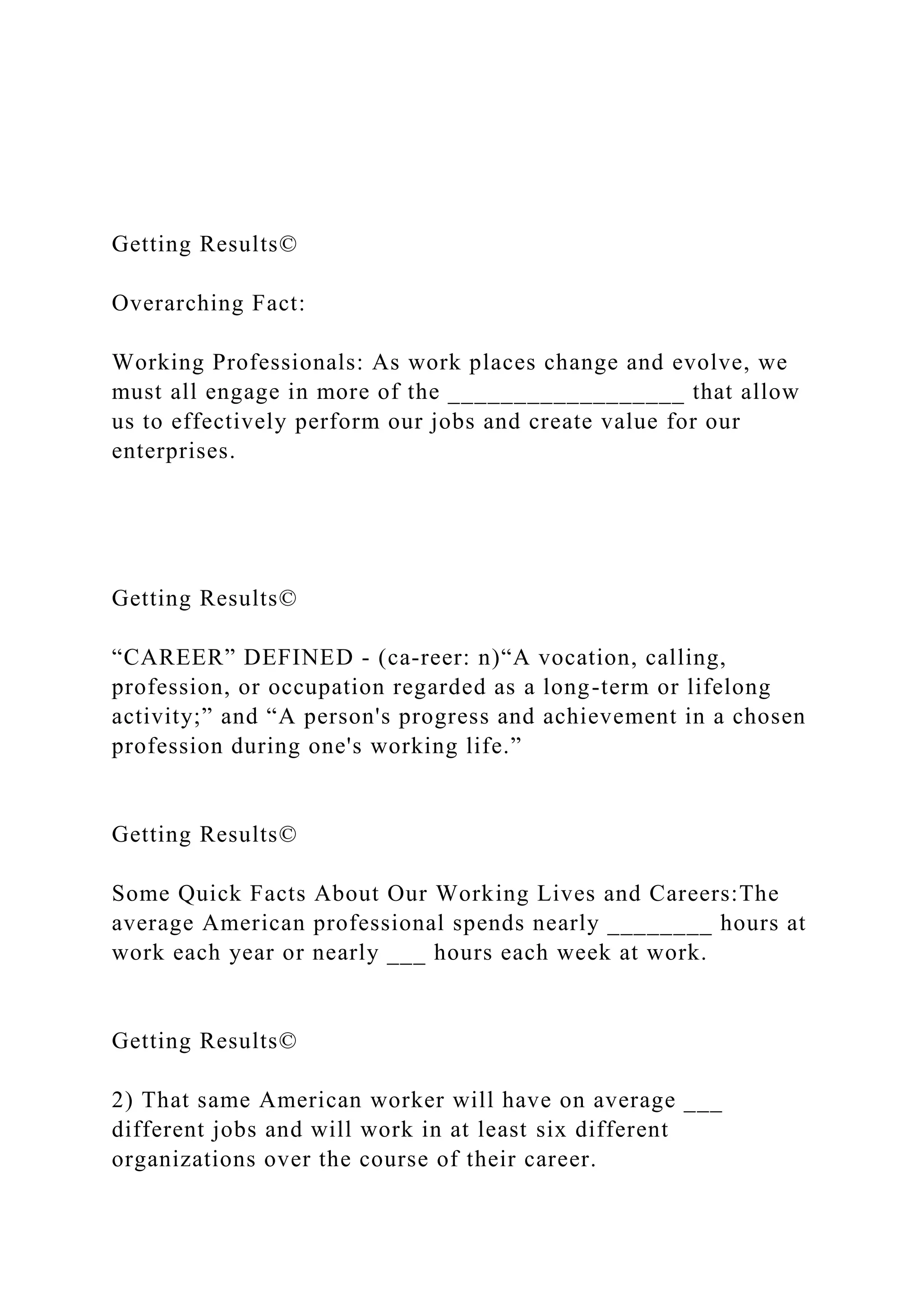 Getting Results©
Overarching Fact:
Working Professionals: As work places change and evolve, we
must all engage in more of the __________________ that allow
us to effectively perform our jobs and create value for our
enterprises.
Getting Results©
“CAREER” DEFINED - (ca-reer: n)“A vocation, calling,
profession, or occupation regarded as a long-term or lifelong
activity;” and “A person's progress and achievement in a chosen
profession during one's working life.”
Getting Results©
Some Quick Facts About Our Working Lives and Careers:The
average American professional spends nearly ________ hours at
work each year or nearly ___ hours each week at work.
Getting Results©
2) That same American worker will have on average ___
different jobs and will work in at least six different
organizations over the course of their career.
 