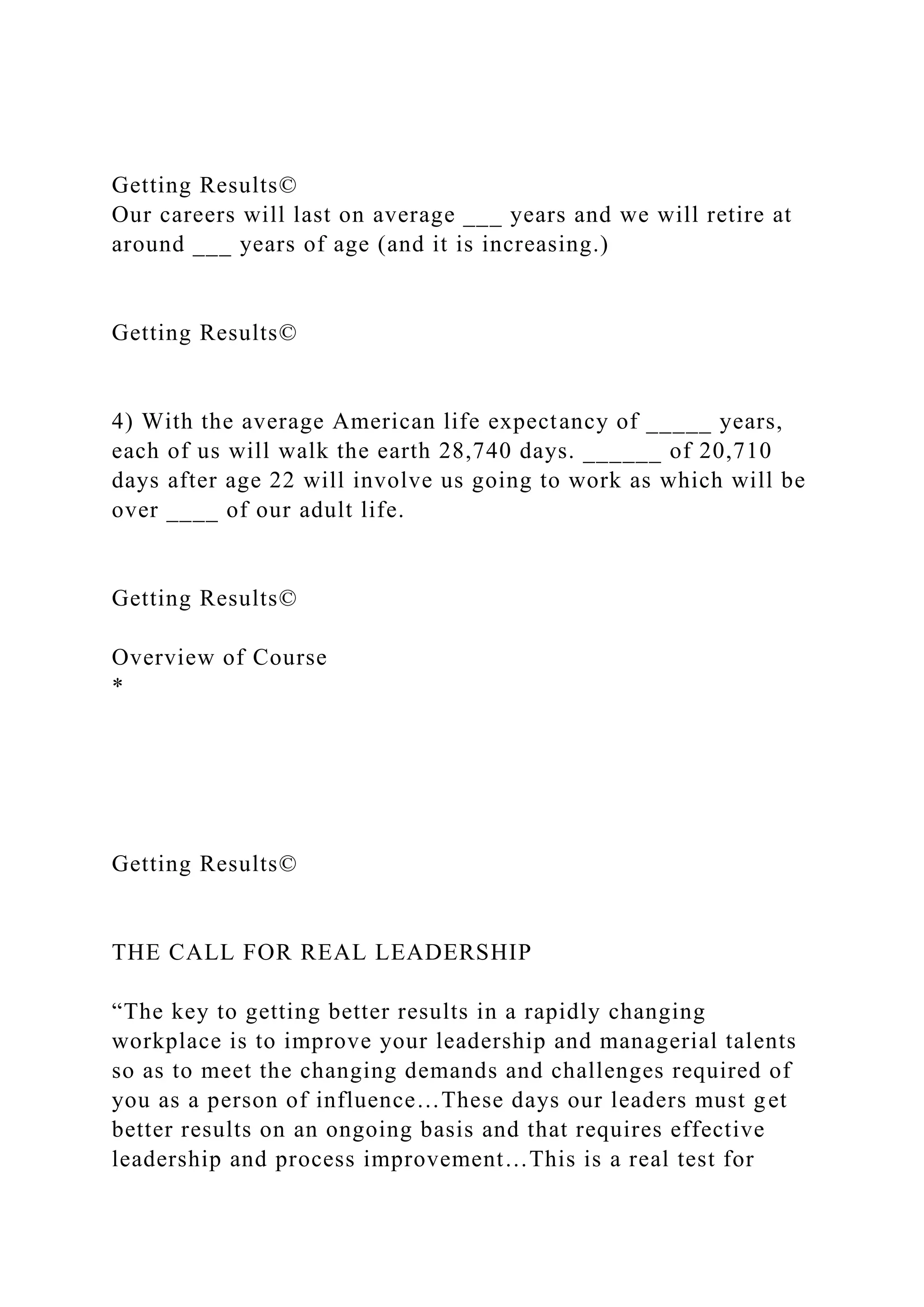 Getting Results©
Our careers will last on average ___ years and we will retire at
around ___ years of age (and it is increasing.)
Getting Results©
4) With the average American life expectancy of _____ years,
each of us will walk the earth 28,740 days. ______ of 20,710
days after age 22 will involve us going to work as which will be
over ____ of our adult life.
Getting Results©
Overview of Course
*
Getting Results©
THE CALL FOR REAL LEADERSHIP
“The key to getting better results in a rapidly changing
workplace is to improve your leadership and managerial talents
so as to meet the changing demands and challenges required of
you as a person of influence…These days our leaders must get
better results on an ongoing basis and that requires effective
leadership and process improvement…This is a real test for
 
