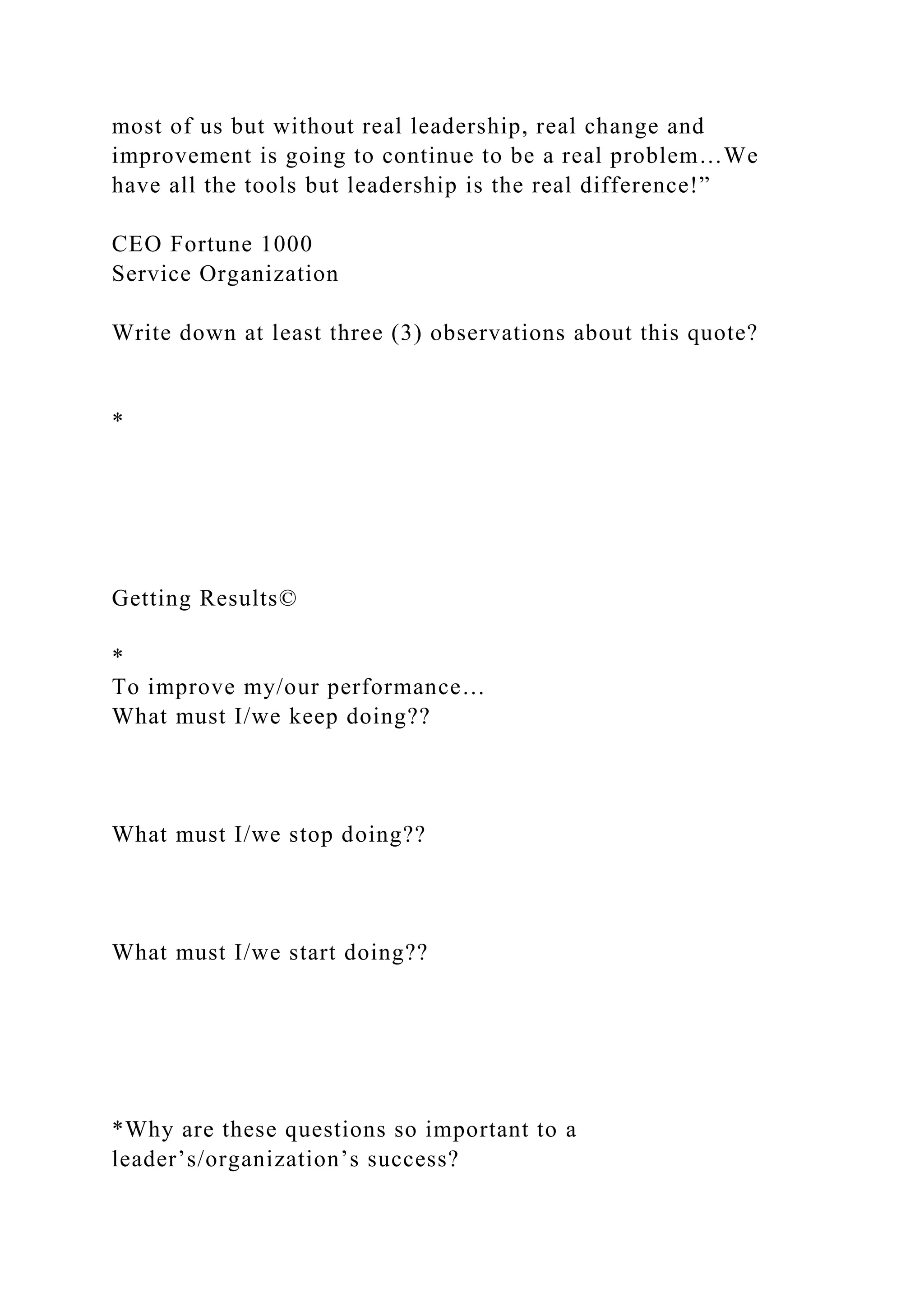 most of us but without real leadership, real change and
improvement is going to continue to be a real problem…We
have all the tools but leadership is the real difference!”
CEO Fortune 1000
Service Organization
Write down at least three (3) observations about this quote?
*
Getting Results©
*
To improve my/our performance…
What must I/we keep doing??
What must I/we stop doing??
What must I/we start doing??
*Why are these questions so important to a
leader’s/organization’s success?
 