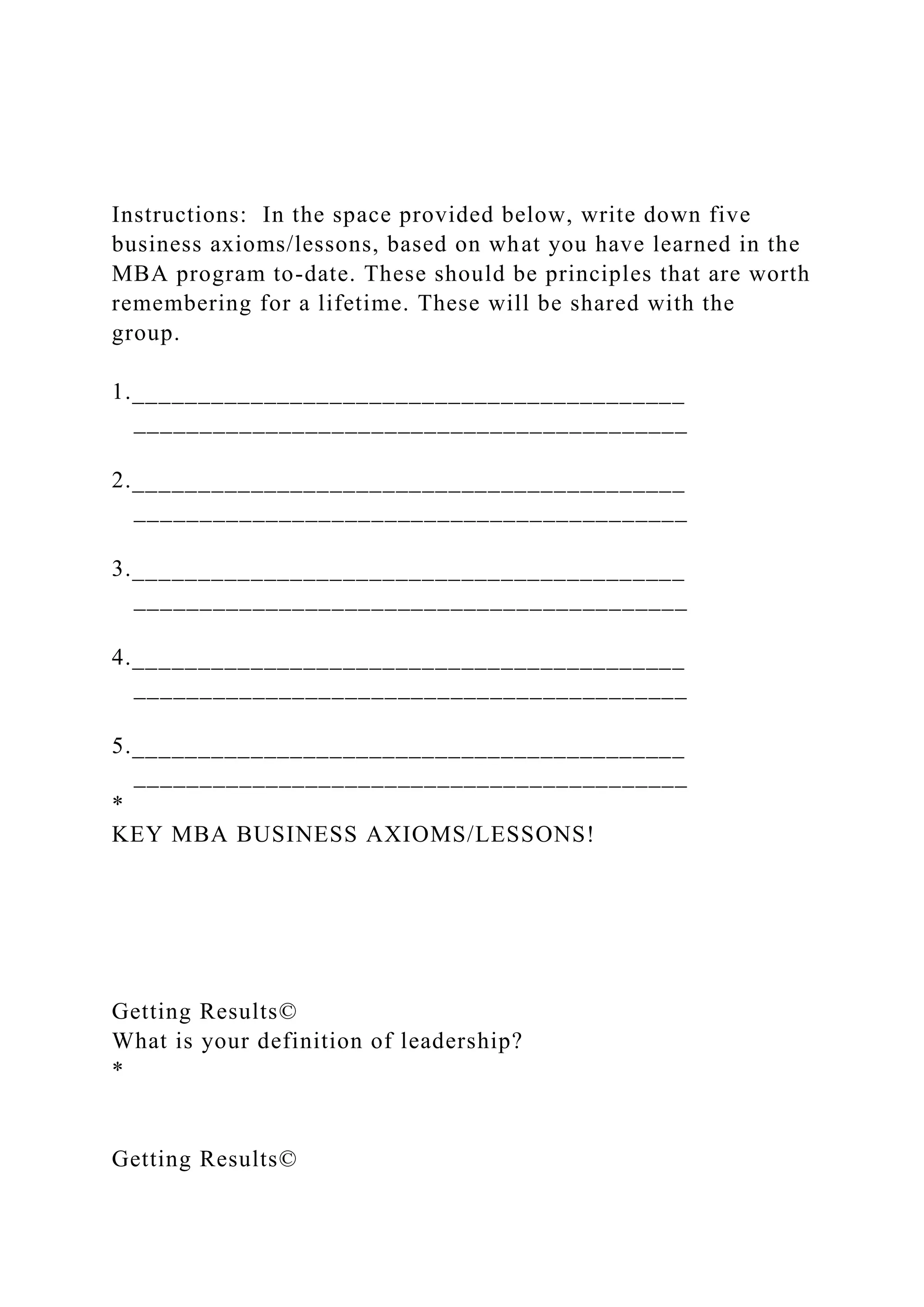 Instructions: In the space provided below, write down five
business axioms/lessons, based on what you have learned in the
MBA program to-date. These should be principles that are worth
remembering for a lifetime. These will be shared with the
group.
1.__________________________________________
__________________________________________
2.__________________________________________
__________________________________________
3.__________________________________________
__________________________________________
4.__________________________________________
__________________________________________
5.__________________________________________
__________________________________________
*
KEY MBA BUSINESS AXIOMS/LESSONS!
Getting Results©
What is your definition of leadership?
*
Getting Results©
 