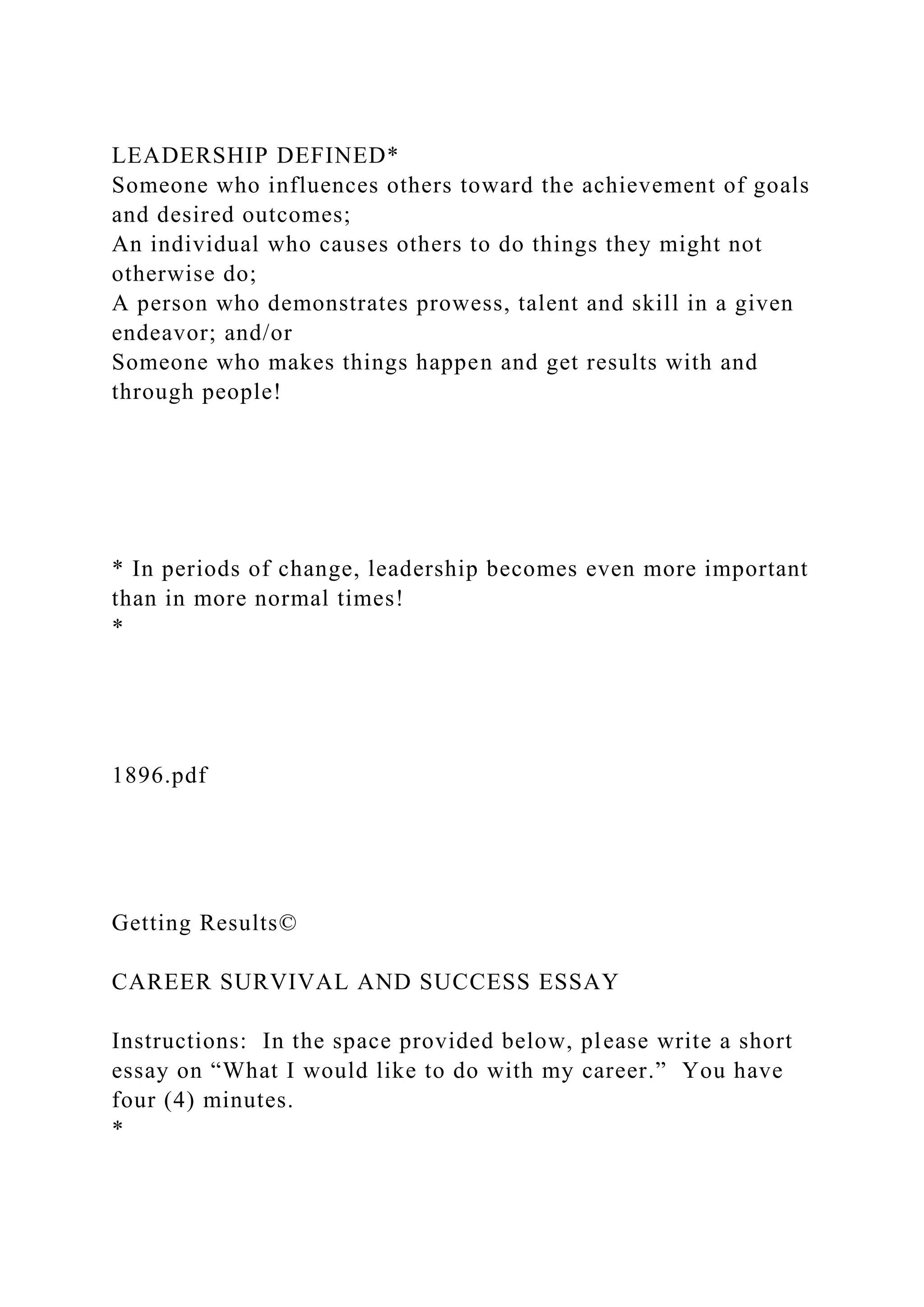 LEADERSHIP DEFINED*
Someone who influences others toward the achievement of goals
and desired outcomes;
An individual who causes others to do things they might not
otherwise do;
A person who demonstrates prowess, talent and skill in a given
endeavor; and/or
Someone who makes things happen and get results with and
through people!
* In periods of change, leadership becomes even more important
than in more normal times!
*
1896.pdf
Getting Results©
CAREER SURVIVAL AND SUCCESS ESSAY
Instructions: In the space provided below, please write a short
essay on “What I would like to do with my career.” You have
four (4) minutes.
*
 