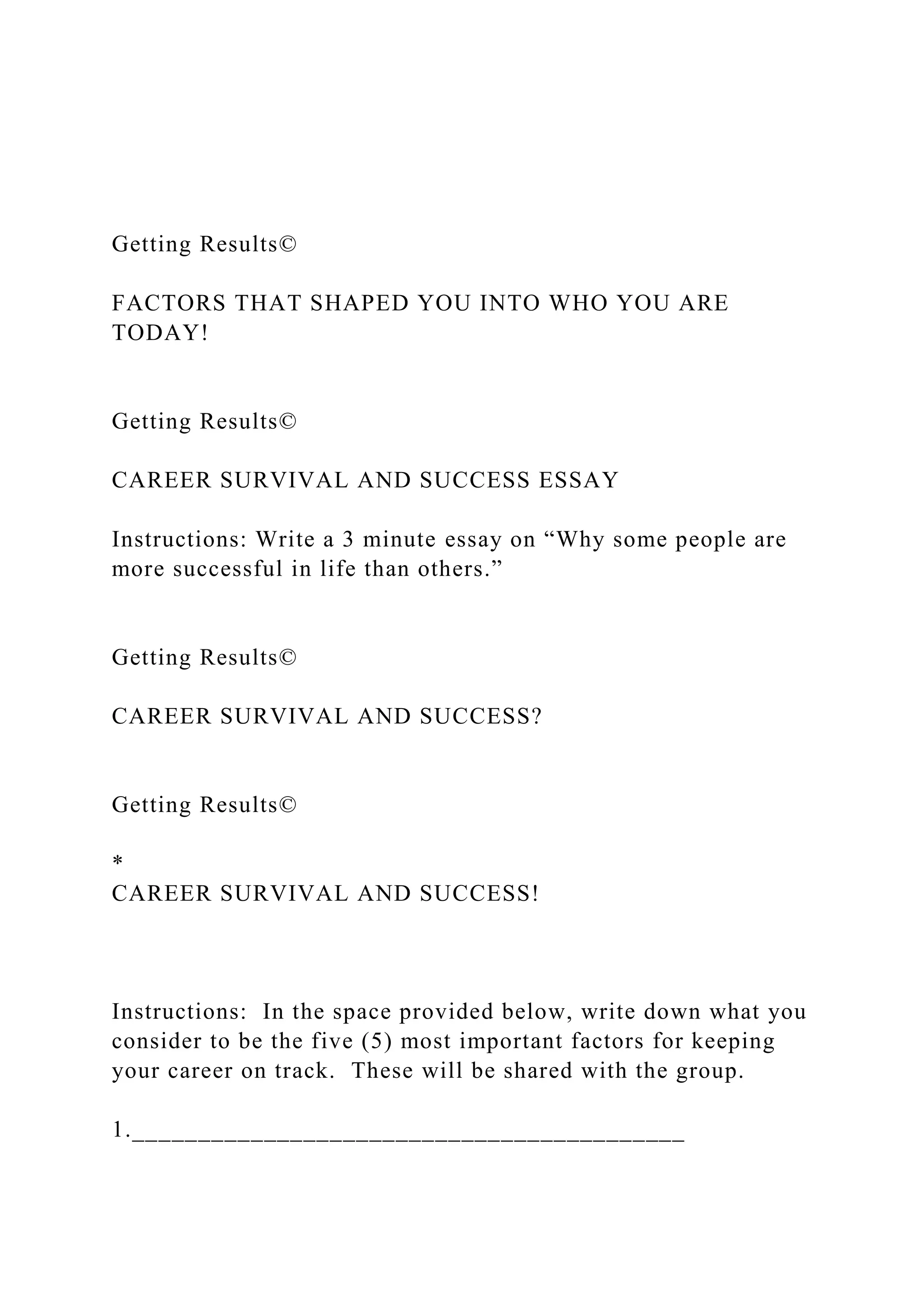 Getting Results©
FACTORS THAT SHAPED YOU INTO WHO YOU ARE
TODAY!
Getting Results©
CAREER SURVIVAL AND SUCCESS ESSAY
Instructions: Write a 3 minute essay on “Why some people are
more successful in life than others.”
Getting Results©
CAREER SURVIVAL AND SUCCESS?
Getting Results©
*
CAREER SURVIVAL AND SUCCESS!
Instructions: In the space provided below, write down what you
consider to be the five (5) most important factors for keeping
your career on track. These will be shared with the group.
1.__________________________________________
 