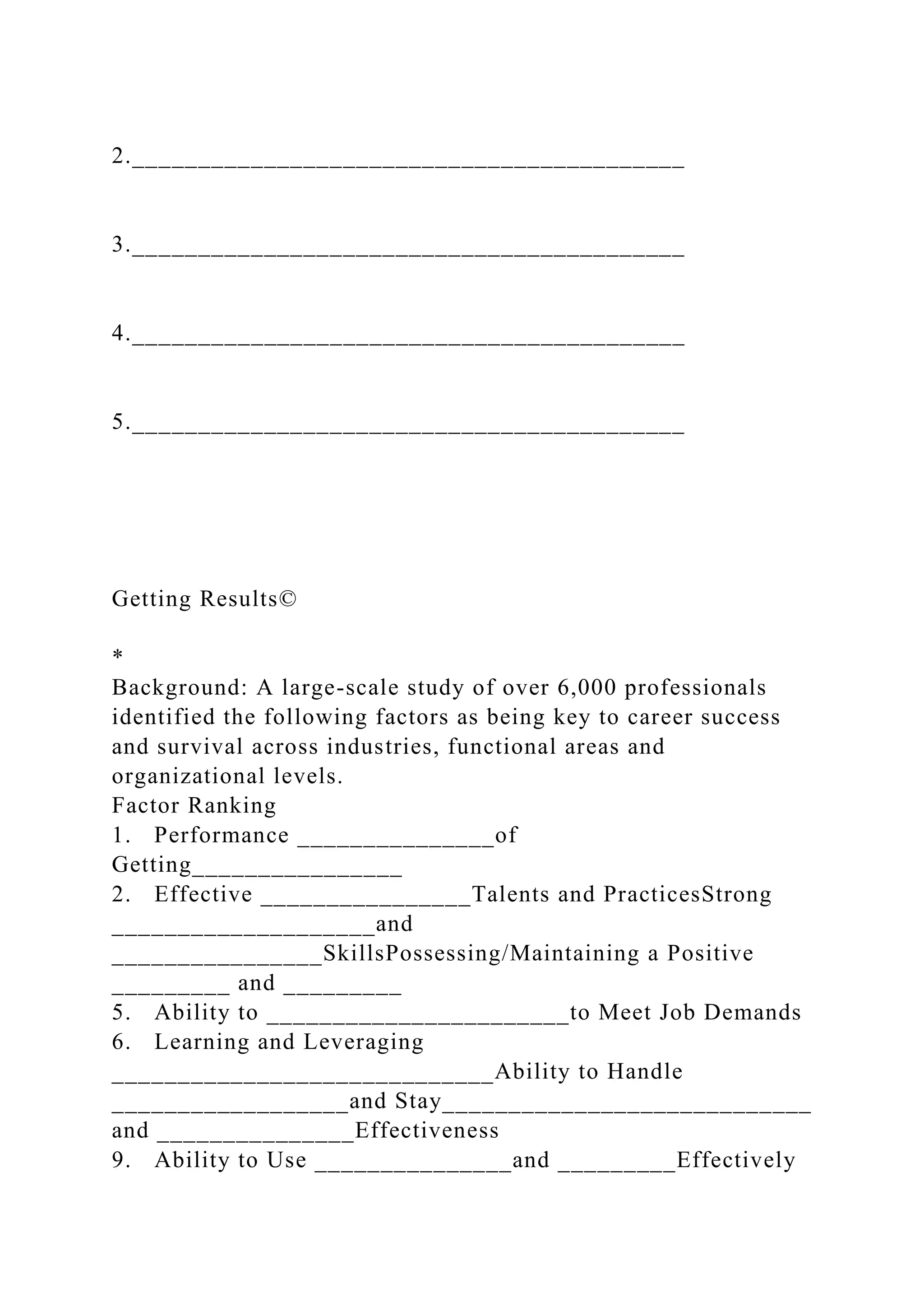 2.__________________________________________
3.__________________________________________
4.__________________________________________
5.__________________________________________
Getting Results©
*
Background: A large-scale study of over 6,000 professionals
identified the following factors as being key to career success
and survival across industries, functional areas and
organizational levels.
Factor Ranking
1. Performance _______________of
Getting________________
2. Effective ________________Talents and PracticesStrong
____________________and
________________SkillsPossessing/Maintaining a Positive
_________ and _________
5. Ability to _______________________to Meet Job Demands
6. Learning and Leveraging
_____________________________Ability to Handle
__________________and Stay____________________________
and _______________Effectiveness
9. Ability to Use _______________and _________Effectively
 